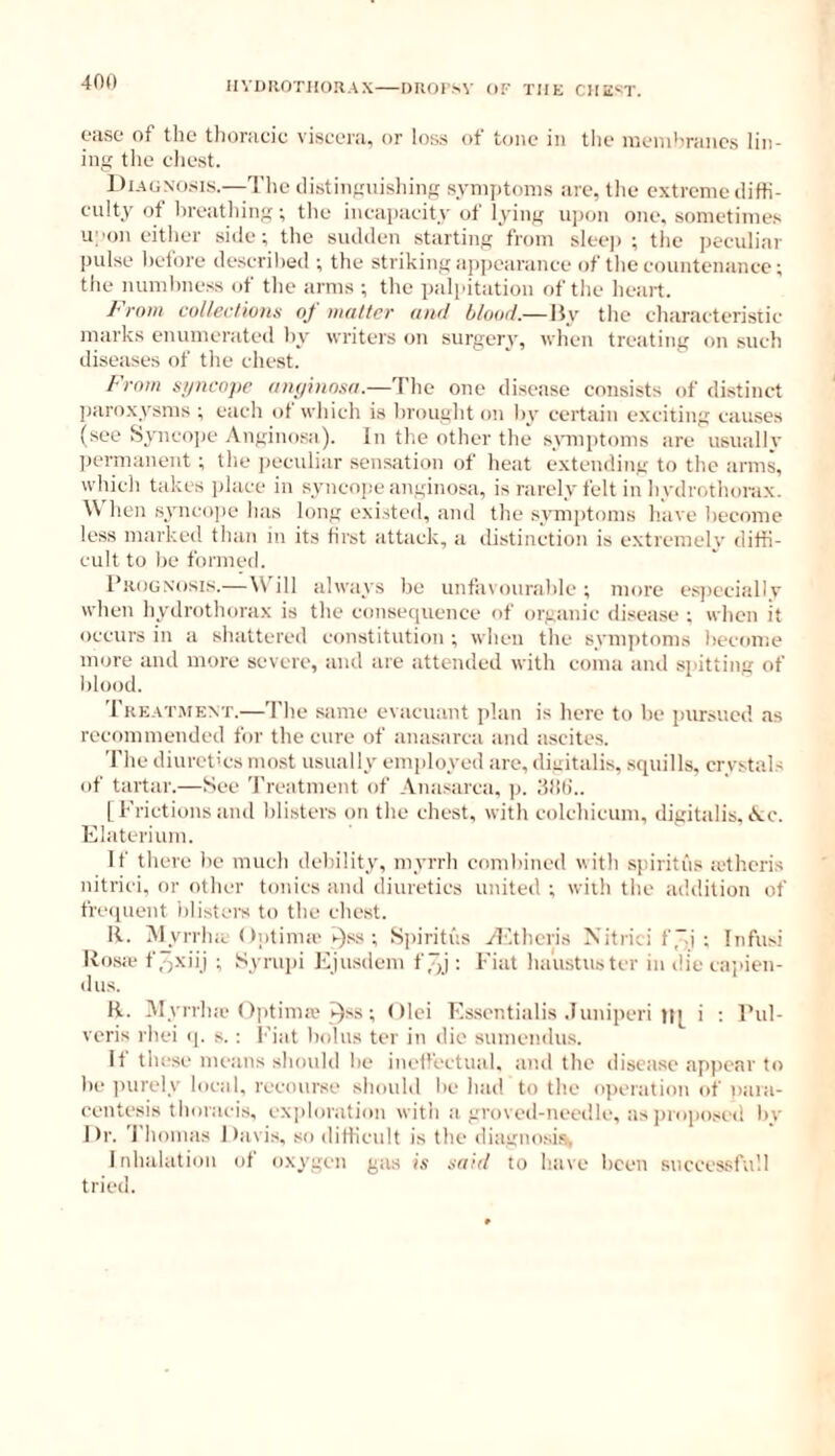 IIVIJROTIIORAX DROrsV OF THE CIIE^T. ORSO of the tliorucic viscoru, or loss of tone in tlie inenihrancs lin- ing the chest. Di.AGNo.sis.—The ilistingnishing symptoms are, tlie extreme cliffi- eulty of breathing; the incapacity of lying upon one, sometime.s upon either side; the sudden starting frovn sleej) ; the peculiar jjulse hetore described ; the striking appearance of the countenance; the numbness of the arms ; the palpitation of the heart. From coltecHoHs of matter and blood.— By the cliaracteristic inarks enumerated by Avriters on surgery, when treating on such diseases of the chest. From st/ncope am/ino.sa.—The one disease consists of distinct paroxysms ; each of which is brought on by certain exciting causes (see Sjmeope Anginosa). In tlie other the s\nnptoms are usually permanent ; the peculiar sensation of heat extending to the arms, Avhich takes place in syneojic anginosa, is rarely felt in hydrothorax. \\ hen syncope lias long e.xisted, and the symptoms have become less marked than in its first attack, a distinction is e.xtremely diffi- cult to be formed. Prognosis.—W ill always be unfavourable ; more espcciallv when hydrothorax is the consequence of organic disease ; when it occurs in a shattered eonstitution ; when the symptoms heeome more and more severe, and are attended with coma aiul slatting of blood. Tre.at.ment.—'I'he same evacuant plan is here to he pursued as recommended for the cure of anasarca and ascites. The diuretics most usually employed are, digitalis, squills, crystals of tartar.—See Treatment of Anasarca, p. dlih'.. [Frictionsand blisters on the chest, with colchicum, digitalis, Ac. Elaterium. If there he much debility, myrrh combined with spiritus lethcris nitrici, or other tonics and diuretics united ; with the adtlition of freipient blisters to the chest. R. iMyrrluc (tptinue i-)ss ; S])iritus yEthcris Xitrici f'-i ; Infusi Ro.sa* fo-xiij ; Syru])i I'ljusdcm f 7x): Fiat haustuster in die capien- dus. R. IMyrrlue Oiitima'i^ss ; Olci Essentialis .luniperi it[ i : Pul- veris rhei q. s.: I'iat hidus ter in die sumendus. If these means should he ineffectual, and the disease appear to he ]nirely local, recourse should he had to the operation of naia- centesis thoracis, exploration with a groved-needle, as pnqiosed by Dr. 'J'hoinas Davis, so diffieult is the diagnosis Inhalation of oxygen gas i.i aard to have been succes.sfu'.l tried.