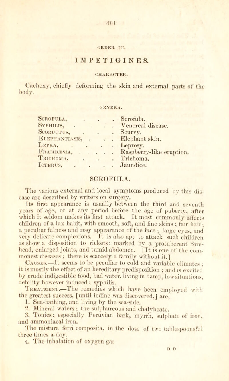 ■101 ORDER III. I M P E T I G I N E S. character. Cache.xy, chiefly dcfonning the skin and external parts of the lindy. GE.N'ERA. Scrofula, Syphilis, Scorbutus, Elephantiasis, Lepra, Framb.esia, . Tricho.ma, Icterus, Scrofula. Venereal disease. Scurvy. Elephant skin. Leprosy. Raspberry-like eruption. Trichoma. Jaundice. SCROFULA. The various external and local symptoms produced by tliis dis- ease are described by writers on surgery. Its first appearance is usually between the third and seventh years of age, or at any period liefore the age of jiulierty, after which it seldom makes its first attack. It most commonly affects children of a lax haint, with smooth, soft, and fine skins ; fair hair; a peculiar fulness anil ro.sy appearance of the face ; large eyes, and very delicate com])lexions. It is also apt to attack such children as show a disposition to rickets: marked by a protuberant foi'e- head, enlarged joints, and tumid abdomen. [It is one of the com- monest diseases ; there is scarcely a family without it.J Causes.—It seems to be peculiar to cold and variable climates ; it is mostly the effect of an hereditary jiredisposition ; and is excited by crude indigestible food, bad water, living in damp, lowsituations, debility however induced ; s^'iihilis. Treat.ment.—The remedies which have been employed with the greatest success, [until iodine was discovered.J are, 1. Sea-bathing, ;tnd living by the sea-side. '2. Mineral waters ; the sulphureous iind chalybeate. 3. Tonics; especially Peruvian bark, myrrh, suljilmtc of iron, and ammoniacal iron. The mistura ferri comjiositii, in the dose of two talilcsjxionsful three times a-d.ay. 4. The inhalation of oxygen g:is n n