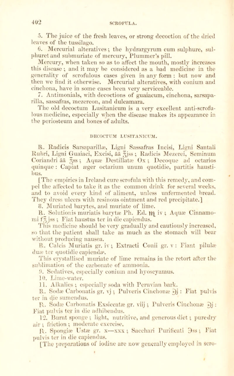 40-2 SCROFULA. •5. The juice of the fre.sh leaves, or strong decoction of the dried leaves of the tussilago. 6. iMercurial alteratives; the hydrargyrum cum sulphure, sul- phuretand suhmuriate of mercury, Plummer's pill. Mercury, when taken so as to affect the mouth, mostly increases this disease ; and it may he considered as a bad medicine in the generality of scrofulous cases given in any form : hut now and then we find it otherwise. iMercurial alteratives, with conium and cinchona, have in some cases been very serviceable. 7. .\ntimonials, with decoctions of guaiacum, cinchona, sarsapa- rilla, sassafras, mezereon, and dulcamara. The old decoctum Lusitanicum is a very excellent anti-scrofu- lous medicine, especially when the disease makes its appearance in the periosteum and bones of adults. UECOCTUM LUSITANICUM. li. Radicis Sarsaparillio, Ligni Sassafras Incisi, Ligni Santali Rubri, Ligni (luaiaci, Excisi, aa ^jss ; Radicis Mezerei, Seminum Corianilri aa ^.ss •, Aqiue Destillata- Ox; Decoipie ad octarios <juinque : Capiat »ger octarium unum quotidie, partitis hausti- bus. [The empirics in Ireland cure scrofula with this remedy, and com- jicl the affected to take it as the common drink for several weeks, and to avoid every kind of aliment, unless unfermented bread. They dress ulcers with resinous ointment and red precipitate.] ti. IMuriatcd barytes, and muriate of lime. li. Solutionis muriatis baryt.e Ph. Ed. iv ; Aqua' Cinnamo- mi f^ jss ; Fiat haustus ter in die capicndus. Tiiis medicine should be veiy gradually and cautiously increased, so that the patient shall take as much as the stomach will bear without ])roducing nausea. R. Calcis IMuriatis gr. iv ; Extract! Conii gr. v; Eiant pilula- diuc ter ([uotidie ca]iienda'. This crystallised muriate of lime remains in the retort after the sublimation of the carbonate of ammonia. Sedatives, especially conium and hyosej'amus. 10. Lime-water. 11. Alkalies; es))ecially soda with Peruvian bark. R. Sodic Carbonatis gr. vj ; Pulveris Cinchoiue : Fiat pulvis ter in ([ie sumendus. R. Sodiu Carbonatis Exsiccatic gr. viij; Pulveris Cinchona' : Fiat pulvis ter in die adhibendus. 12. Lurnt si)onge ; light, nutritive, and generous diet ; juiredry air ; friction ; moderate exercisi', P<. Spongin' Estic gr. x—xxx ; Sacchari Purificati Dss ; Fiat jnilvis ter in die ca])iendus. [The preparations of iodine are now generally employed in scro-