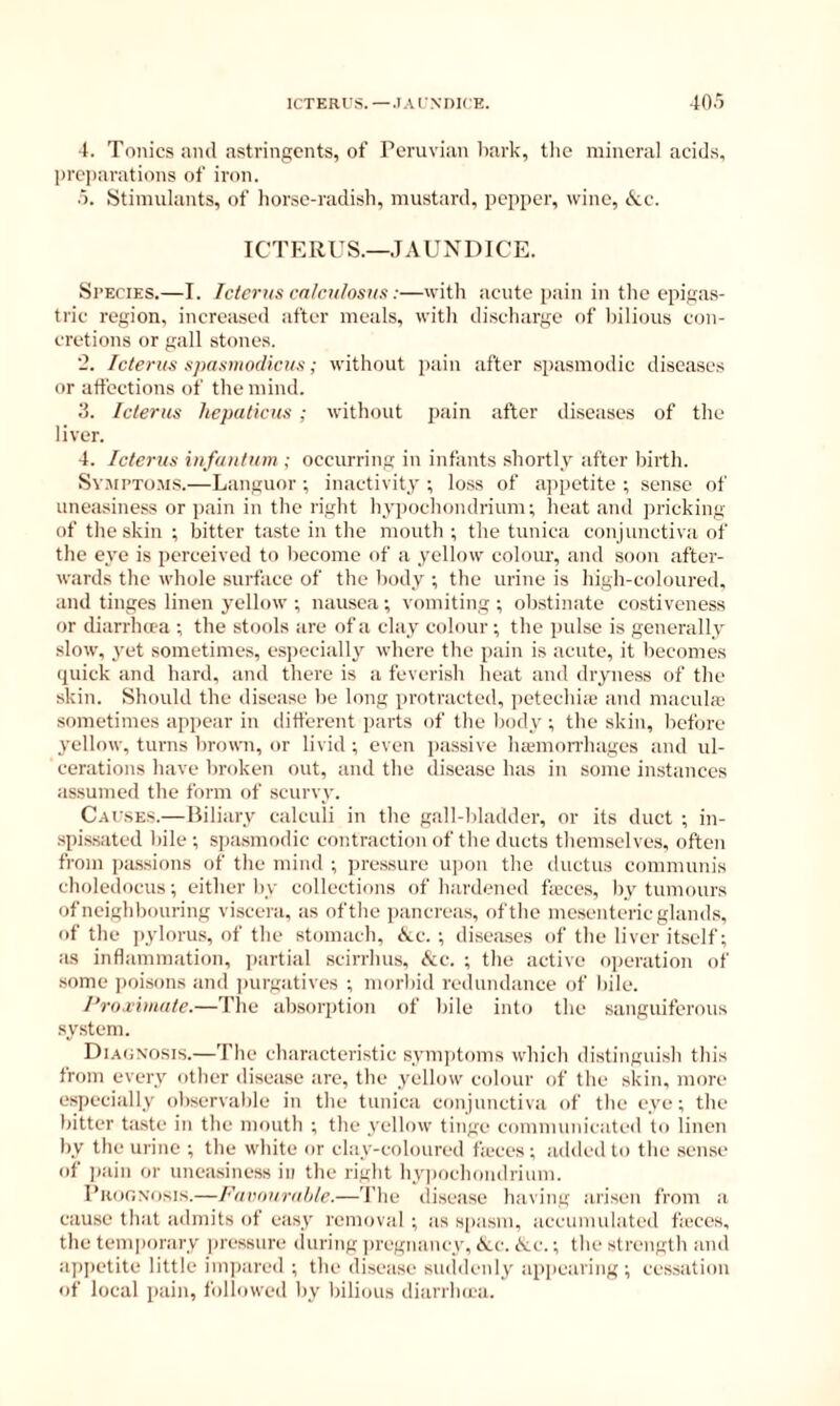 ICTERUS.—.lAINDKE. 40.> 4. Tonics ami astringents, of Peruvian liark, the mineral acids, j>rc])arations of iron. .5. Stimulants, of horse-radish, mustard, pepper, wine, k.c. ICTERUS.—JAUNDICE. Species.—I. Icterus ca/cii/osiis:—with acute pain in the epigas- tric region, increased after meals, with discharge of bilious con- cretions or gall stones. ‘2. Icterus spasmodicus; without pain after spasmodic diseases or affections of the mind. 3. Icterus hepaticus ; without jiain after diseases of the liver. 4. Icterus infantum ; occurring in infants shortly after birth. Sv.'UPTo.'MS.—Languor ; inactivity ; loss of a]ipetite ; sense of uneasiness or pain in the right hypochondrium; heat and pricking of the skin ; bitter taste in the mouth ; the tunica conjunctiva of the eye is perceived to liecome of a yellow colour, and soon after- wards the whole surface of the body ; the urine is high-coloured, and tinges linen yellow ; nausea ; vomiting ; ob.stinate costiveness or diarrheta ; the stools are of a clay colour ; the pulse is generally slow, yet sometimes, esjiecially where the pain is acute, it becomes quick and hard, and there is a feverish heat and dryness of the skin. Should the disease be long protracted, jietechiic and macula.' sometimes appear in different parts of the liody ; the skin, liefore yellow, turns bromi, or livid ; even jiassive hamion'hages and ul- cerations have broken out, and the disease has in some instances assumed the form of scurvy. Causes.—Biliary calculi in the gall-liladder, or its duct ; in- ■spissated bile ; spasmodic contraction of the ducts themselves, often from pa.ssinns of the mind ; pressure upon the iluctus communis choledocus; either by collections of hardened ftcces, by tumours of neighbouring viscera, as of the pancreas, of the mesenteric glands, of the ])ylorus, of the stomach, Ac. ; diseases of the liver itself; as inflammation, partial scirrhus. Sac. ; the active ojicration of some poisons and jmrgatives ; morbid redundance of bile. Proximate.—The absorption of Idle into the sanguiferous .sy.stem. Diaoxosis.—The characteri.stic sym])toms which distinguish this from every other disease are, the yellow colour of the skin, more especially observable in the tunica conjunctiva of the eye ; the bitter ta.ste in the mouth ; the yellow tinge communicated to linen by the urine ; the white or clay-coloured ficces ; added to the sense of ])ain or uneasiness in the right hypochondrium. I’kooxosis.—Famiuratile.—The disease having arisen from a cause that admits of easy removal ; as spasm, accumulated ficces, the temjxirary |)ressure during pregnancy, (Ac. (Ac.; the strength and appetite little imjiared ; the disease sinidcnly appearing; cessation of local pain, followed by liilious diarrlnca.