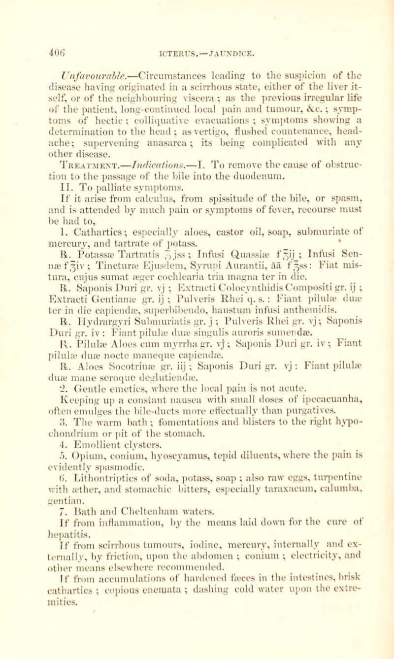 ICTEIirS. —JArNDICE. 4()()' Unfavoiirahlr.—Circumstances leading to the susiheion of the disease having originated in a scirrhous state, either of the liver it- self, or of the neighhouring viscera ; as the ])revious irregular life of the patient, long-continued local jiain and tumour, iSce.; symp- toms of hectic ; eolliipiativc evacuations ; symptoms showing a determination to the head ; as vertigo, flushed countenance, head- ache; supervening anasarca; its being complicated with any other disease. Treatment.—Iit/licrtlions.—I. To remove the cause of obstruc- tion to the jiassage of the bile into the duodenum. II. To palliate sym])toms. If it arise from calculus, from spissitude of the bile, or spasm, and is attended by much pain or symptoms of fever, recourse must be had to, 1. Cathartics; cs])ccially aloes, castor oil, soap, subnuiriatc of mercury, and tartrate of i)otass. * li. Potassie Tartratis ')jss ; Infusi Quassia* f5ii ; Infusi Sen- na; f^iv; Tinetura* Kjusdem, Syrupi Aurantii, aa f.^ss: Fiat mis- tura, cujus sumat ieger eoehlearia tria magna ter in die. R. Saponis Duri gr. vj ; F.xtracti Colocynthidis Compo.siti gr. ij ; Extracti (ientiaiue gr. ij ; Pulveris Khei (|. s.; Fiant ])iluhe dua* ter in die eapieiuhe, superbibeudo. haustum infusi anthemidis. R. llydrargyri Submuriatis gr. i ; Pulveris Uhei gr. vj; Saponis Duri gr. iv: Fiant i)ilula' dua* singulis auroris sumenda;. I’v. Piluho Aloes cum myrrha gr. vj ; Saponis Duri gr. iv ; Fiant |)ilula* dine noete maneque ea])iendie. R. Aloes Socotrina* gr. iij ; Saponis Duri gr. vj : Fiant pilula* diue mane scnxiue deglutienda*. (ientle emetics, where the local jiaiu is not acute. Kee])ing up a eon.stant nausea with small doses of i|)ecaeuanha, often enndges the bile-ducts more efl'eetually than ])urgatives. o. 'I'he warm bath ; fomentations and blisters to the right lyv|)0- ehondrium or ])it of the stomach. 4. Emollient clysters. .5. ()|num, eonium, hj'oseyainus, tepid diluents, where the pain is evidently spasmodic. (). Lithontripties of soda, ])otass, soap ; also raw eggs, turjientine with a*ther, anil stomachic bitters, esiieeially taraxacum, ealumba, gentian. 7. Bath and Cheltenham waters. If from inflammation, by the means laid down for the cure of hepatitis. If from scirrhous tumours, iodine, mercury, iuterually and ex- ternallv, by friction, upon the abdomen ; eonium ; electricity, and other means elsewhere recommended. If from accumulations of hardened fa*ces in the intestines, bri.sk cathartics ; copious eiieiuata ; dashing cold water upon the extre- mities.