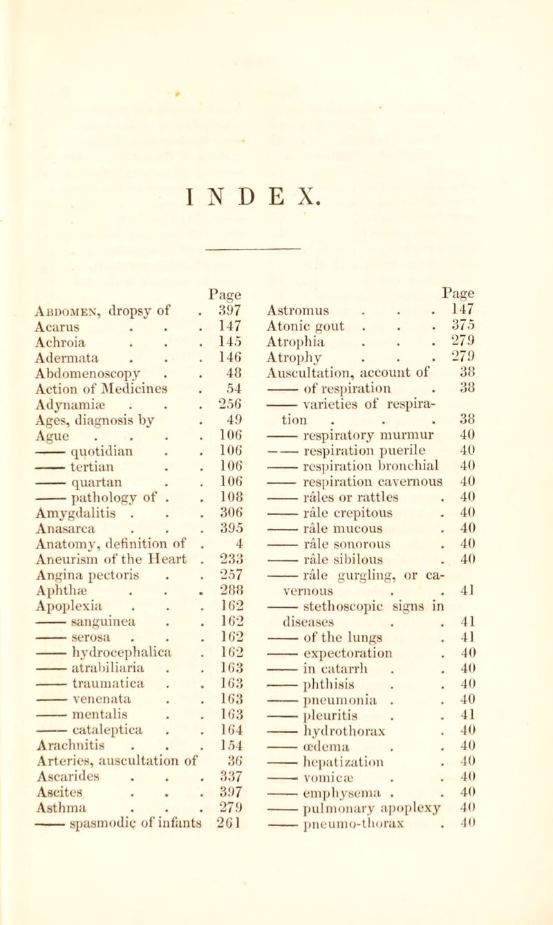 INDEX Abdomen', dropsy of Page 397 Acarus 147 Achroia 14,5 Adermata 14G Abdomenoscopy 48 Aetion of Medicines .54 Ad^'iiamitC 2,56 Ages, diagnosis by 49 Ague .... 106 quotidian 106 tertian 106 quartan 106 pathology of . 108 Amygdalitis . 306 Anasarca 395 Anatomy, definition of . 4 Aneurism of the Heart . 233 Angina pectoris 257 Aphtlue 288 Apoplexia 162 sanguiuea 162 serosa 162 hydrocephalica 162 atrabiliaria 163 traumatica 163 venenata 163 mentalis 163 cataleptica 164 Arachnitis 1.54 Arteries, auscultation of 36 Ascarides 337 Ascites 397 Asthma 279 spasmodic of infants 261 Page Astromus . . .147 Atonic gout . . .375 Atrojihia . . .279 Atrophy . . . 279 Auscultation, account of 38 of respiration . 38 varieties of respira- tion . . .38 respiratory niunmir 40 respiration puerile 40 res])iration hronehial 40 respiration cavernous 40 riiles or rattles . 40 rale crepitous . 40 nUu mucous . 40 rale sonorous . 40 rale sibilous . 40 rale gurgling, or ca- vernous . .41 stetlioscopic signs in diseases . .41 of the lungs . 41 expeetoration . 40 in catarrh . . 40 plithisis . . 40 pneumonia . . 40 pleiiritis . .41 liydrr)thora.\ . 40 ccdenia . . 40 hejiatization . 40 vomicjc . . 40 emphysema . . 40 pulmonary apoplexy 40 j)neumo-thorax . 10