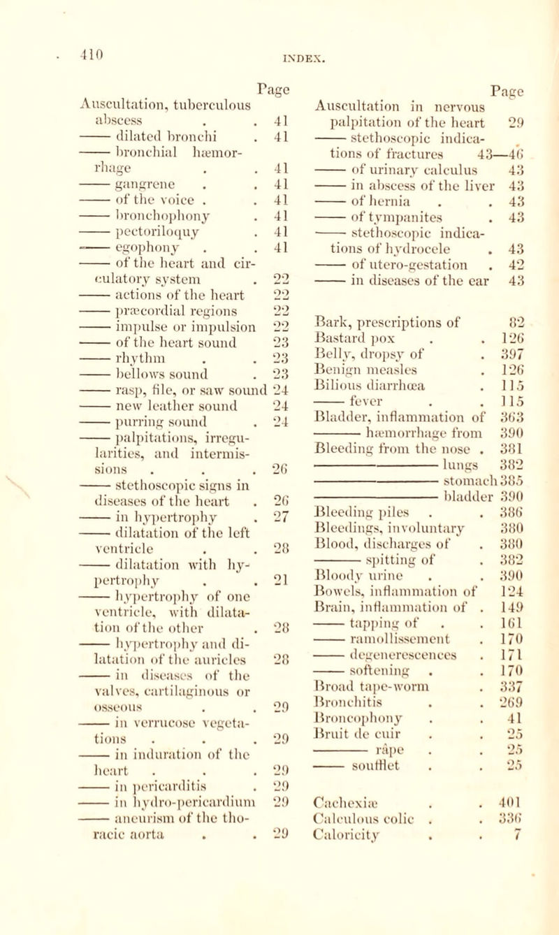 INDEX. Page Auscultation, tuberculous abscess . .41 dilated bronchi . 41 bronchial luemor- rliage . .41 gangrene . .41 of tlie voice . . 41 Iironchophony . 41 pectoriloquy . 41 egophony . .41 of the heart and cir- culatory system . 22 actions of the heart 22 pra>cordial regions 22 impulse or impulsion 22 of the heart sound 23 rhythm . . 23 bellows sound . 23 rasp, file, or saw soiuul 24 new leather sound 24 purring sound . 24 palpitations, irregu- larities, and intermis- sions . . . 2fi stethoscopic signs in diseases of the heart . 2(1 in hyqiertrophy . 27 dilatation of the left ventricle . . 28 dilatation with hy- pertrophy . . 21 hypertro])hy of one ventricle, with dilata- tion of the other . 28 hypertrophy and di- latation of the auricles 28 in diseases of the valves, cartilaginous or osseous . . 2.0 in verrucose vegeta- tions . . . 20 in induration of the heart . . . 20 in ])ericarditis . 20 in iiydro-])ericardium 20 aneurism of the tho- racic aorta . . 20 Pago Auscultation in nervous palpitation of the heart 20 stethoscopic indica- tions of fractures 43—4(; of urinary calculus 43 in abscess of the liver 43 of hernia . . 43 of tymiianites . 43 .stethoscopic indica- tions of hydrocele . 43 of utero-gestation . 42 in diseases of the oar 43 Bark, prescriptions of 82 Bastard pox . .128 Ifelly, drojisy of . 307 Benign measle.s . 12() Bilious diarrhoea . 115 fever . .115 Bladder, inflammation of 3()3 hannorrhage from 300 Bleeding from the nose , 381 lungs 382 stomach 385 bladder 300 Bleeding piles . . 388 Bleedings, involuntary 380 Blood, discharges of . 380 spitting of . 382 Bloody urine . . 300 Bowels, inflammation of 124 Brain, inflammation of . 140 tapi)ing of . . 181 ranndlissement . 170 degenerescenees . 171 soflening . . 170 Broad tape-worm . 337 Bronchitis . . 280 Broncophony . . 41 Bruit de cuir . . 25 raiie . . 25 soutflet . . 25 Cachexia . . 401 Calculous colic . . 338 Caloricity . . 7