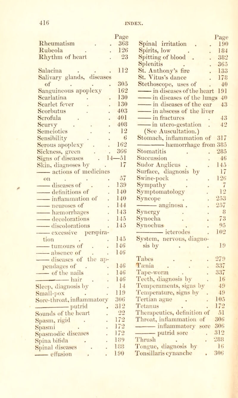 Page J’age Rheumatism afid Spinal irritation 100 Rubeola l-2(; Spirits, low 184 Rhythm of heart 23 Spitting of blood . 382 Splenitis 385 Salaciua 112 St. Anthony’s fire 133 Salivary glamls, diseases St. Vitus’s dance 178 of . . . 305 Stethoscojie, uses of 40 Sanguineous apoplexy 10'2 in diseases of the heart 101 Scarlatina 130 in diseases of the lungs 40 Scarlet fever 130 in diseases of the ear 43 Scorbutus 403 in abscess of the liver Scrofula 401 in fractures 43 Scurvy 408 in utero-gestation 42 Semeiotics 12 (See Auscultation.) Sensibility 8 Stomach, inflammation of 317 Serous apoi)lexy 1(12 ha3morrhage from 3fi5 Sickness, green 380 Stomatitis 285 Signs of diseases . M —51 Succussion 48 Skin, diagnoses by 17 Sudor Anglicus . 145 actions of medicines Surface, diagnosis by 17 on Swine-pock 128 diseases of 1 3.0 Sympathy 7 definitions of 140 Symjitomatology 12 inflammation of 140 Syncope 253 neuroses of 144 iingiiiosi . ‘2.^7 hiemorrhages 143 Synergy decolorations 145 Srmocha 73 discolorations 145 Synochus 05 excessi vc pcrspirn- icterodes 102 tion 145 System, nervous, diagno- tumours of 148 sis by HI absence of 148 diseases of the ap- Tabes 27.0 pendages of 148 I'aniia 337 of tile nails 14(i Tape-worm 337 — liair 148 Teeth, diagnosis by 18 Sleep, diagnosis by 14 Temperaments, signs by 40 Small-pox 1 10 'J'emperature, signs by 4.0 Sore-throat, inflammatorv 308 Tertian ague 105 — putrid 312 Tetanus 172 Sounds of the heart 'J'herapeuties, definition of 51 Spasm, rigid 172 Throat, inflammation of 308 Spasini 172 intlaimuatory sore 308 Spasmodic diseases 172 putrid sore 312 Spina bifida 180 'I’lirush 288 Sjiinal diseases IfSfl 'I'ongue, diagno.sis by 18 effusion 100 Tonsillaris cynanche 308