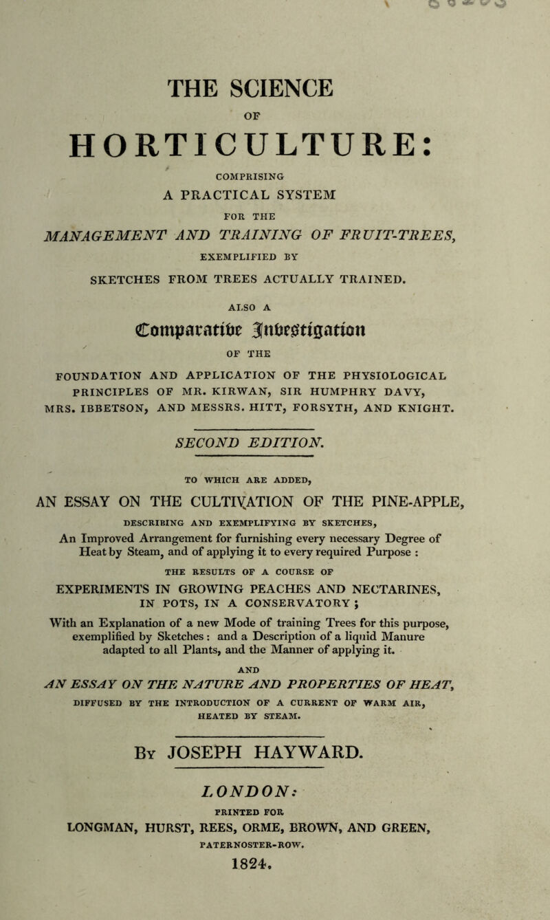 OF HORTICULTURE: COMPRISING A PRACTICAL SYSTEM FOR THE MANAGEMENT AND TRAINING OF FRUIT-TREES, EXEMPLIFIED BY SKETCHES FROM TREES ACTUALLY TRAINED. ALSO A Comparative Investigation OF THE FOUNDATION AND APPLICATION OF THE PHYSIOLOGICAL PRINCIPLES OF MR. KIRWAN, SIR HUMPHRY DAVY, MRS. IBBETSON, AND MESSRS. HITT, FORSYTH, AND KNIGHT. SECOND EDITION. TO WHICH ARE ADDED, AN ESSAY ON THE CULTIVATION OF THE PINE-APPLE, DESCRIBING AND EXEMPLIFYING BY SKETCHES, An Improved Arrangement for furnishing every necessary Degree of Heat by Steam, and of applying it to every required Purpose : THE RESULTS OF A COURSE OF EXPERIMENTS IN GROWING PEACHES AND NECTARINES, IN POTS, IN A CONSERVATORY ; With an Explanation of a new Mode of training Trees for this purpose, exemplified by Sketches : and a Description of a liquid Manure adapted to all Plants, and the Manner of applying it. AND AN ESSAY ON THE NATURE AND PROPERTIES OF HEAT, DIFFUSED BY THE INTRODUCTION OF A CURRENT OF WARM AIR, HEATED BY STEAM. By JOSEPH HAYWARD. LONDON: PRINTED FOR LONGMAN, HURST, REES, ORME, BROWN, AND GREEN, PATERNOSTER-ROW,