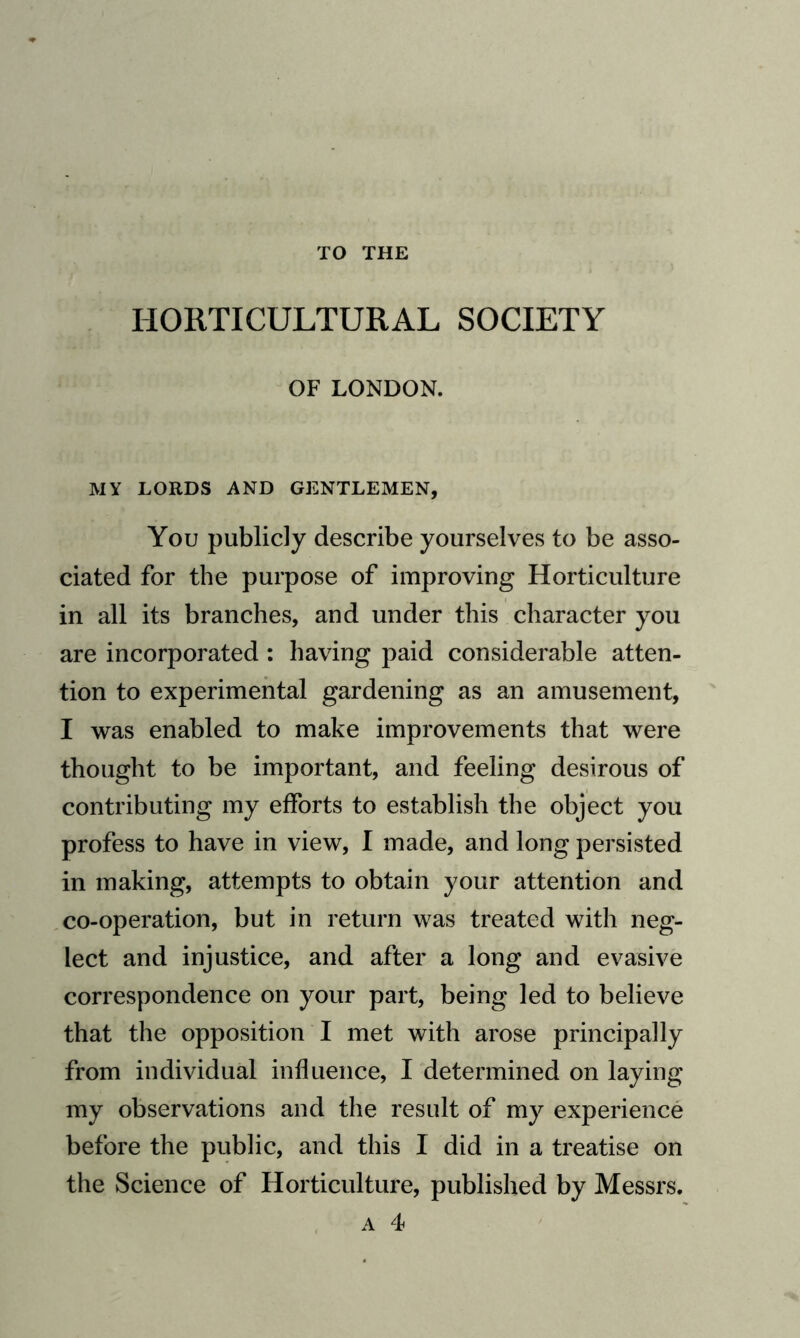 TO THE HORTICULTURAL SOCIETY OF LONDON. MY LORDS AND GENTLEMEN, You publicly describe yourselves to be asso¬ ciated for the purpose of improving Horticulture in all its branches, and under this character you are incorporated : having paid considerable atten¬ tion to experimental gardening as an amusement, I was enabled to make improvements that were thought to be important, and feeling desirous of contributing my efforts to establish the object you profess to have in view, I made, and long persisted in making, attempts to obtain your attention and co-operation, but in return was treated with neg¬ lect and injustice, and after a long and evasive correspondence on your part, being led to believe that the opposition I met with arose principally from individual influence, I determined on laying my observations and the result of my experience before the public, and this I did in a treatise on the Science of Horticulture, published by Messrs. a 4*