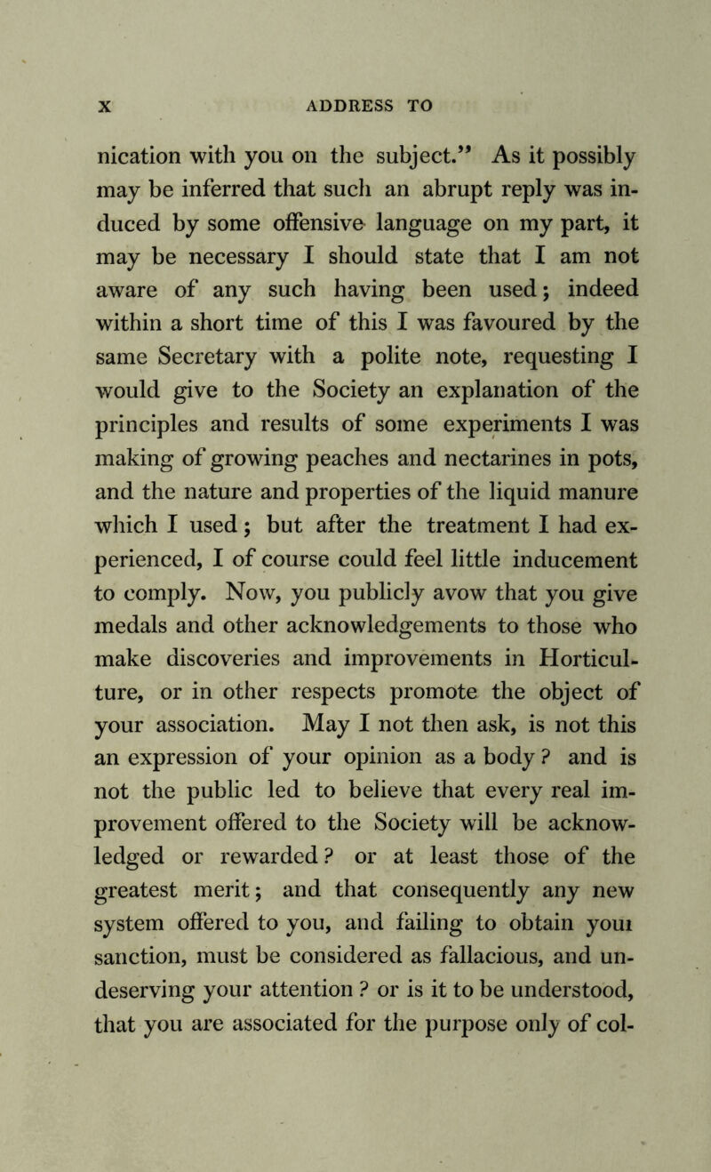 nication with you on the subject.” As it possibly may be inferred that such an abrupt reply was in¬ duced by some offensive language on my part, it may be necessary I should state that I am not aware of any such having been used; indeed within a short time of this I was favoured by the same Secretary with a polite note, requesting I would give to the Society an explanation of the principles and results of some experiments I was making of growing peaches and nectarines in pots, and the nature and properties of the liquid manure which I used; but after the treatment I had ex¬ perienced, I of course could feel little inducement to comply. Now, you publicly avow that you give medals and other acknowledgements to those who make discoveries and improvements in Horticul¬ ture, or in other respects promote the object of your association. May I not then ask, is not this an expression of your opinion as a body ? and is not the public led to believe that every real im¬ provement offered to the Society will be acknow¬ ledged or rewarded ? or at least those of the greatest merit; and that consequently any new system offered to you, and failing to obtain youi sanction, must be considered as fallacious, and un¬ deserving your attention ? or is it to be understood, that you are associated for the purpose onfy of col-