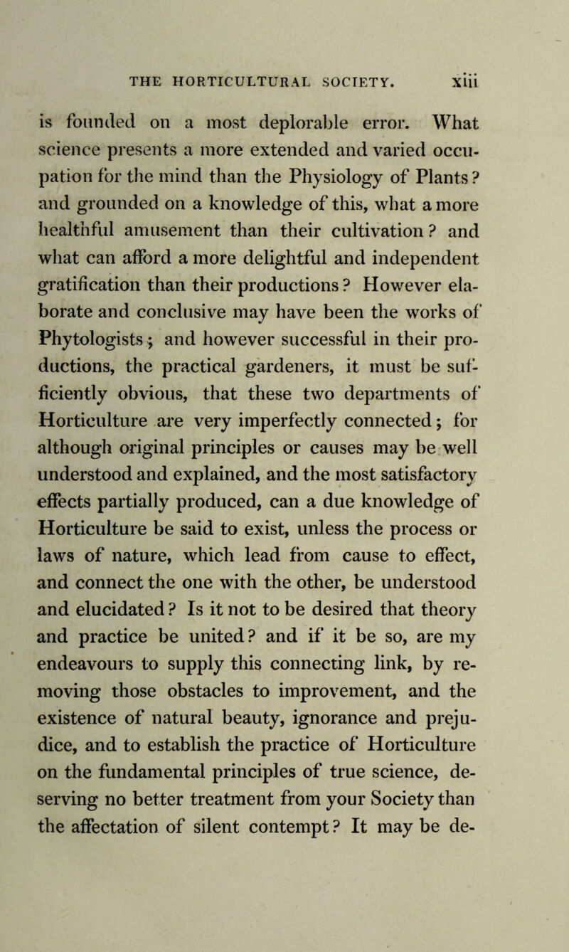 is founded on a most deplorable error. What science presents a more extended and varied occu¬ pation for the mind than the Physiology of Plants ? and grounded on a knowledge of this, what a more healthful amusement than their cultivation ? and what can afford a more delightful and independent gratification than their productions ? However ela¬ borate and conclusive may have been the works of Phytologists ; and however successful in their pro¬ ductions, the practical gardeners, it must be suf¬ ficiently obvious, that these two departments of Horticulture are very imperfectly connected; for although original principles or causes may be well understood and explained, and the most satisfactory effects partially produced, can a due knowledge of Horticulture be said to exist, unless the process or laws of nature, which lead from cause to effect, and connect the one with the other, be understood and elucidated ? Is it not to be desired that theory and practice be united? and if it be so, are my endeavours to supply this connecting link, by re¬ moving those obstacles to improvement, and the existence of natural beauty, ignorance and preju¬ dice, and to establish the practice of Horticulture on the fundamental principles of true science, de¬ serving no better treatment from your Society than the affectation of silent contempt ? It may be de-