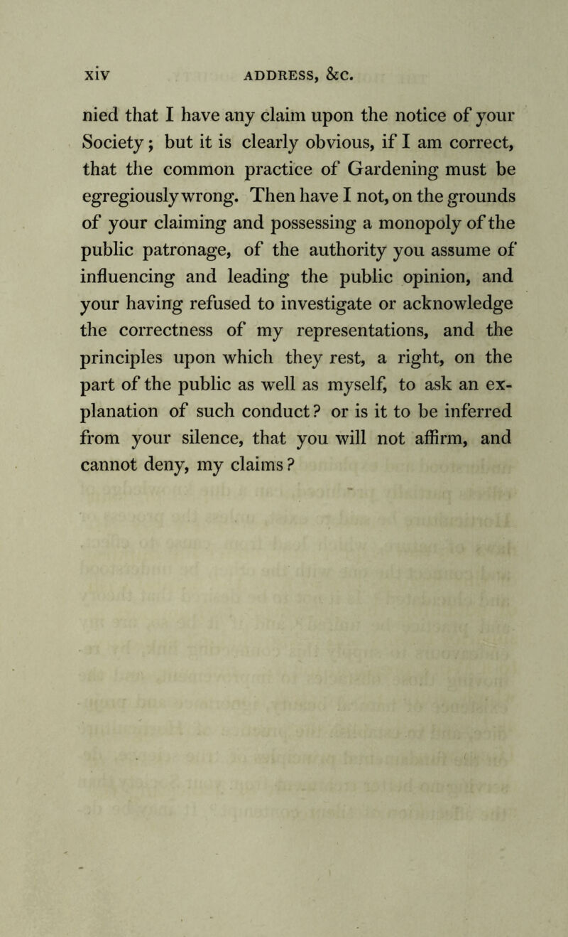 nied that I have any claim upon the notice of your Society; but it is clearly obvious, if I am correct, that the common practice of Gardening must be egregiously wrong. Then have I not, on the grounds of your claiming and possessing a monopoly of the public patronage, of the authority you assume of influencing and leading the public opinion, and your having refused to investigate or acknowledge the correctness of my representations, and the principles upon which they rest, a right, on the part of the public as well as myself, to ask an ex¬ planation of such conduct ? or is it to be inferred from your silence, that you will not affirm, and cannot deny, my claims ?