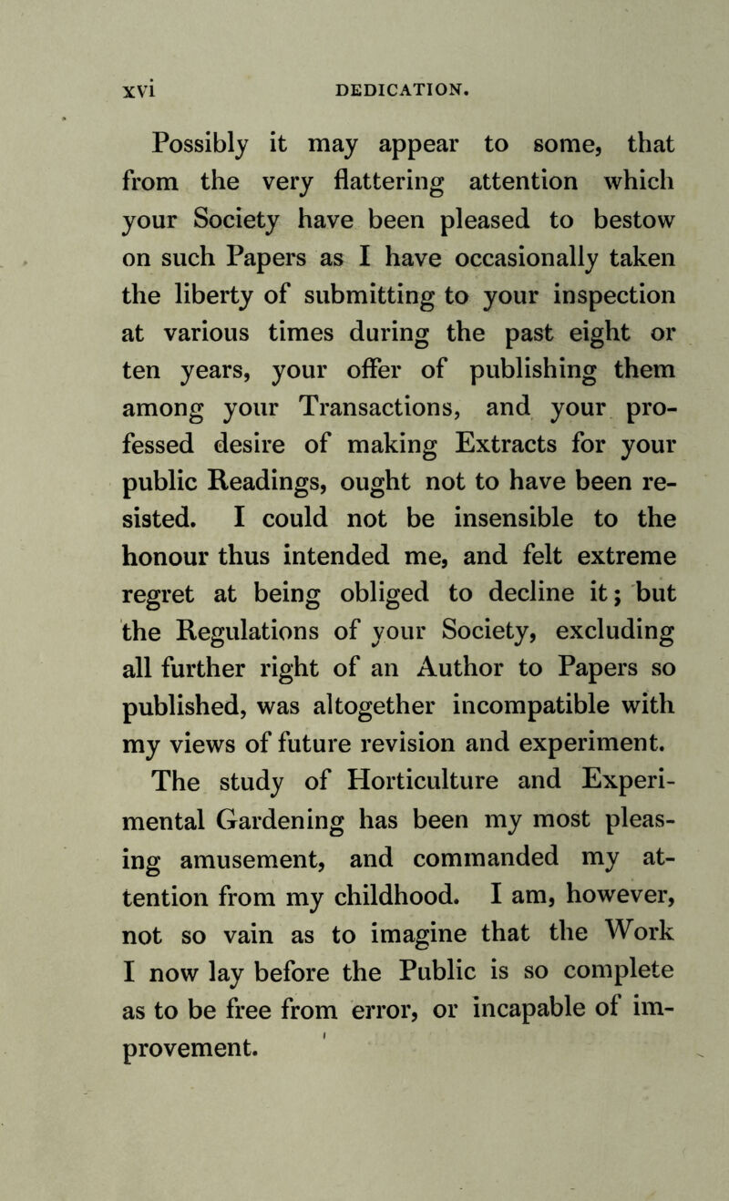 Possibly it may appear to some, that from the very flattering attention which your Society have been pleased to bestow on such Papers as I have occasionally taken the liberty of submitting to your inspection at various times during the past eight or ten years, your offer of publishing them among your Transactions, and your pro¬ fessed desire of making Extracts for your public Readings, ought not to have been re¬ sisted. I could not be insensible to the honour thus intended me, and felt extreme regret at being obliged to decline it; but the Regulations of your Society, excluding all further right of an Author to Papers so published, was altogether incompatible with my views of future revision and experiment. The study of Horticulture and Experi¬ mental Gardening has been my most pleas¬ ing amusement, and commanded my at¬ tention from my childhood. I am, however, not so vain as to imagine that the Work I now lay before the Public is so complete as to be free from error, or incapable of im¬ provement.
