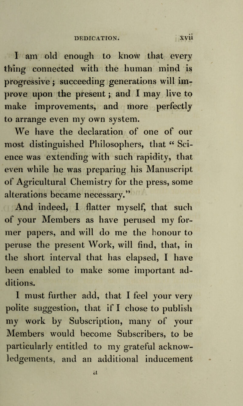 I am old enough to know that every thing connected with the human mind is progressive; succeeding generations will im¬ prove upon the present; and I may live to make improvements, and more perfectly to arrange even my own system. We have the declaration of one of our most distinguished Philosophers, that “ Sci¬ ence was extending with such rapidity, that even while he was preparing his Manuscript of Agricultural Chemistry for the press, some alterations became necessary.” And indeed, 1 flatter myself, that such of your Members as have perused my for¬ mer papers, and will do me the honour to peruse the present Work, will find, that, in the short interval that has elapsed, I have been enabled to make some important ad¬ ditions. 1 must further add, that I feel your very polite suggestion, that if I chose to publish my work by Subscription, many of your Members would become Subscribers, to be particularly entitled to my grateful acknow¬ ledgements, and an additional inducement