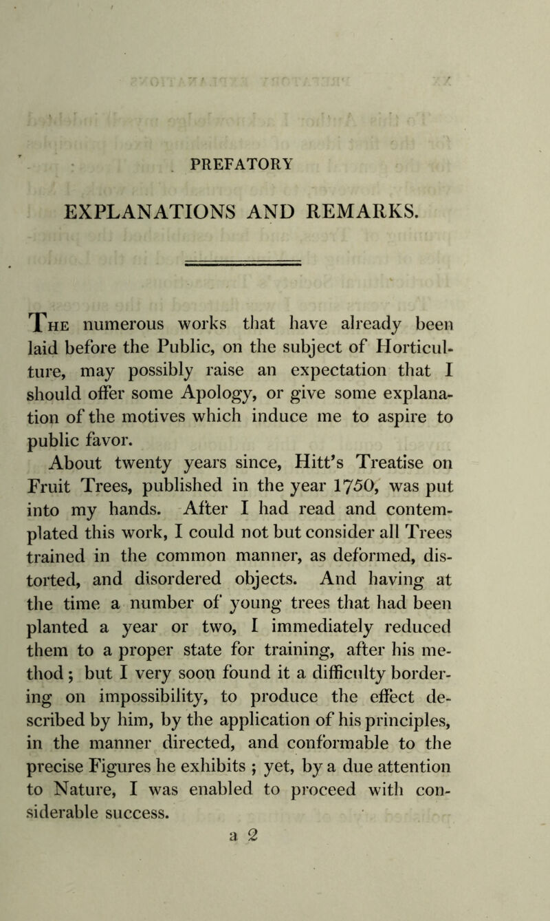 PREFATORY EXPLANATIONS AND REMARKS. The numerous works that have already been laid before the Public, on the subject of Horticul¬ ture, may possibly raise an expectation that I should offer some Apology, or give some explana¬ tion of the motives which induce me to aspire to public favor. About twenty years since, Hitt’s Treatise on Fruit Trees, published in the year 1750, was put into my hands. After I had read and contem¬ plated this work, I could not but consider all Trees trained in the common manner, as deformed, dis¬ torted, and disordered objects. And having at the time a number of young trees that had been planted a year or two, I immediately reduced them to a proper state for training, after his me¬ thod ; but I very soon found it a difficulty border¬ ing on impossibility, to produce the effect de¬ scribed by him, by the application of his principles, in the manner directed, and conformable to the precise Figures he exhibits ; yet, by a due attention to Nature, I was enabled to proceed with con¬ siderable success.
