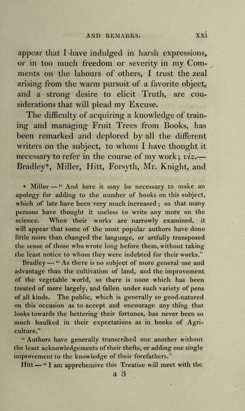 appear that I -have indulged in harsh expressions, or in too much freedom or severity in my Com¬ ments on the labours of others, I trust the zeal arising from the warm pursuit of a favorite object, and a strong desire to elicit Truth, are con¬ siderations that will plead my Excuse. The difficulty of acquiring a knowledge of train¬ ing and managing Fruit Trees from Books, has been remarked and deplored by all the different writers on the subject, to whom I have thought it necessary to refer in the course of my work; viz.— Bradley*, Miller, Hitt, Forsyth, Mr. Knight, and * Miller — “ And here it may be necessary to make an apology for adding to the number of books on this subject, which of late have been very much increased; so that many persons have thought it useless to write any more on the science. When their works are narrowly examined, it will appear that some of the most popular authors have done little more than changed the language, or artfully transposed the sense of those who wrote long before them, without taking the least notice to whom they were indebted for their works.” Bradley— “ As there is no subject of more general use and advantage than the cultivation of land, and the improvement of the vegetable world, so there is none which has been treated of more largely, and fallen under such variety of pens of all kinds. The public, which is generally so good-natured on this occasion as to accept and encourage any thing that looks towards the bettering their fortunes, has never been so much baulked in their expectations as in books of Agri¬ culture.” “ Authors have generally transcribed one another without the least acknowledgement s of their thefts, or adding one single improvement to the knowledge of their forefathers.” Hitt — “I am apprehensive this Treatise will meet with the a 3