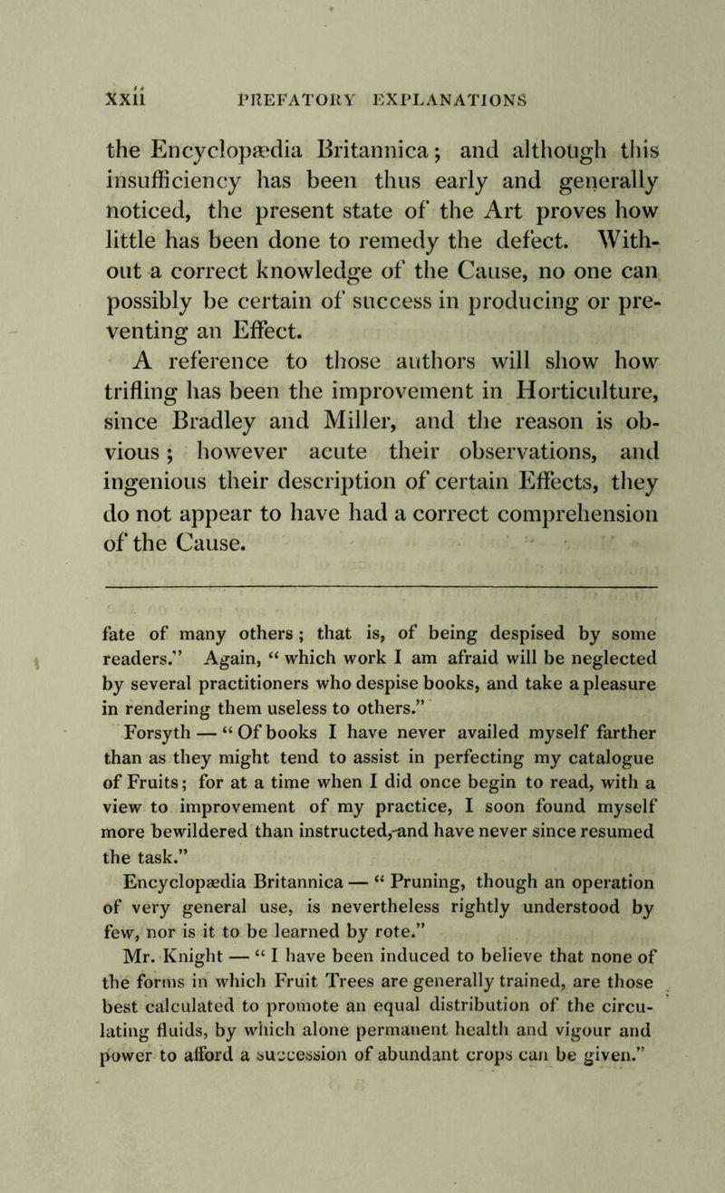the Encyclopaedia Britannica; and although this insufficiency has been thus early and generally noticed, the present state of the Art proves how little has been done to remedy the defect. With¬ out a correct knowledge of the Cause, no one can possibly be certain of success in producing or pre¬ venting an Effect. A reference to those authors will show how trifling has been the improvement in Horticulture, since Bradley and Miller, and the reason is ob¬ vious ; however acute their observations, and ingenious their description of certain Effects, they do not appear to have had a correct comprehension of the Cause. fate of many others; that is, of being despised by some readers.” Again, “ which work I am afraid will be neglected by several practitioners who despise books, and take a pleasure in rendering them useless to others.” Forsyth — “ Of books I have never availed myself farther than as they might tend to assist in perfecting my catalogue of Fruits; for at a time when I did once begin to read, with a view to improvement of my practice, I soon found myself more bewildered than instructed,-and have never since resumed the task.” Encyclopaedia Britannica — “ Pruning, though an operation of very general use, is nevertheless rightly understood by few, nor is it to be learned by rote.” Mr. Knight — “ I have been induced to believe that none of the forms in which Fruit Trees are generally trained, are those best calculated to promote an equal distribution of the circu¬ lating fluids, by which alone permanent health and vigour and power to afford a succession of abundant crops can be given.”