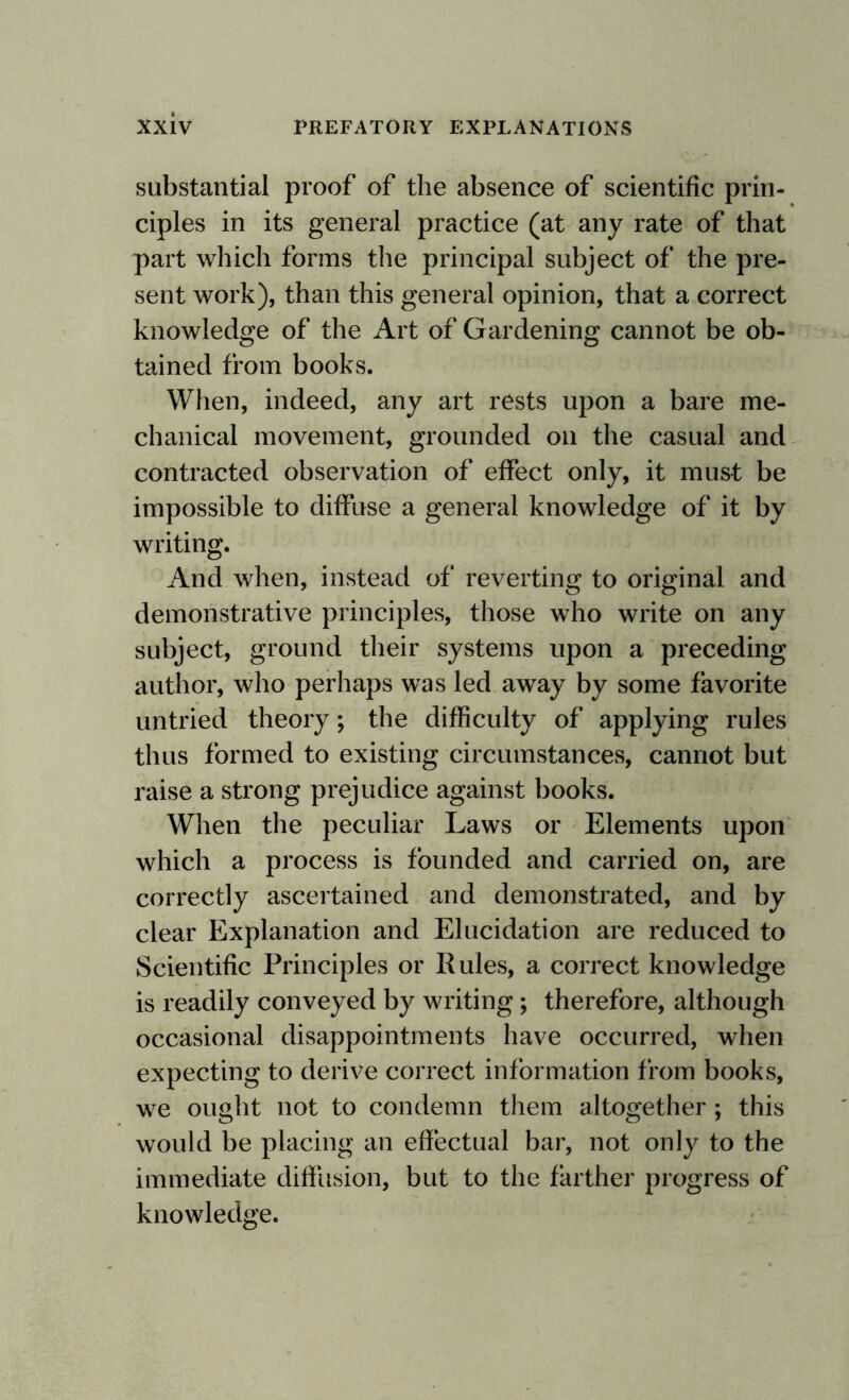 substantial proof of the absence of scientific prin¬ ciples in its general practice (at any rate of that part which forms the principal subject of the pre¬ sent work), than this general opinion, that a correct knowledge of the Art of Gardening cannot be ob¬ tained from books. When, indeed, any art rests upon a bare me¬ chanical movement, grounded on the casual and contracted observation of effect only, it must be impossible to diffuse a general knowledge of it by writing. And when, instead of reverting to original and demonstrative principles, those who write on any subject, ground their systems upon a preceding author, who perhaps was led away by some favorite untried theory; the difficulty of applying rules thus formed to existing circumstances, cannot but raise a strong prejudice against books. When the peculiar Laws or Elements upon which a process is founded and carried on, are correctly ascertained and demonstrated, and by clear Explanation and Elucidation are reduced to Scientific Principles or Rules, a correct knowledge is readily conveyed by writing; therefore, although occasional disappointments have occurred, when expecting to derive correct information from books, we ought not to condemn them altogether ; this would be placing an effectual bar, not only to the immediate diffusion, but to the farther progress of knowledge.