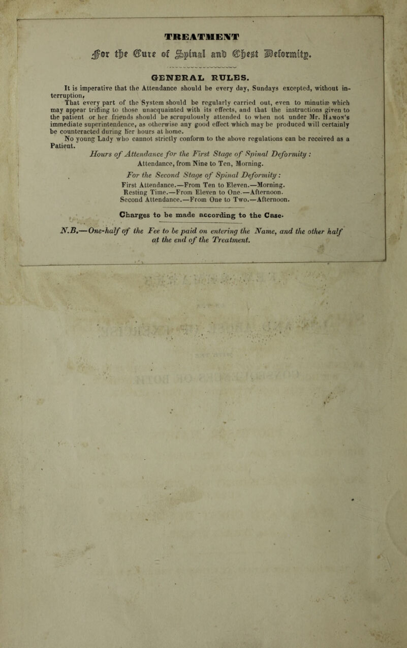 TREATMENT jpor tfte ©uw of Jbpinall anICi ®bttt H)eformft£« GENERAL RULES. It is imperative that the Attendance should be every day, Sundays excepted, without in- terruption# That every part of the System should be regularly carried out, even to minutiae which may appear trifling to those unacquainted with its effects, and that the instructions given to the patient or her friends should be scrupulously attended to when not under Mr. Hamon’s immediate superintendence, as otherwise any good effect which may be produced will certainly be counteracted during her hours at home. No young Lady who cannot strictly conform to the above regulations can be received as a Patient. Hours of Attendance for the First Stage of Spinal Deformity : Attendance, from Nine to Ten, Morning. For the Second Stage of Spinal Deformity: First Attendance.—From Ten to Eleven.—Morning. Resting Time.—From Eleven to One.—Afternoon. Second Attendance.—From One to Two.—Afternoon. Charges to be made according to the Case* N.B.— One-half of the Fee to be paid on entering the Name, and the other half at the end of the Treatment.
