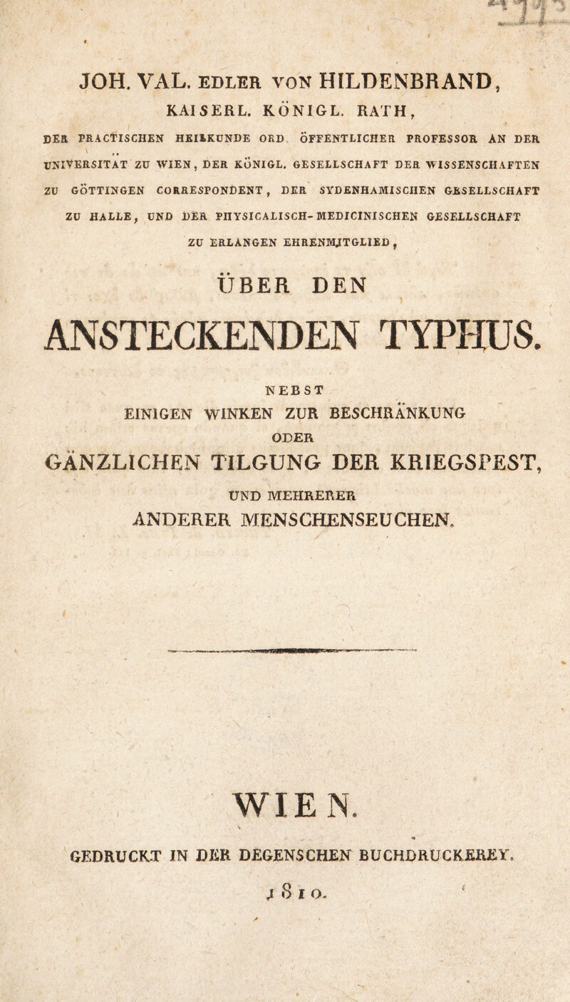 JOH. VAL. EDLKR VON HILDENBRAND, KAISERL. KÖNIGE. RATH, DER PRAClTISCHEN HEIIKUNDE ORD ÖFFENTLICHER PROFESSOR AN DER V ^ UNIVERSITÄT ZU WIEN, DER KÖNIGE. GESELLSCHAFT DER WISSENSCHAFTEN ZU GÖTTINGEN CORRESPONDENT , DER SYDENHAMISCHEN GESELLSCHAFT ZU HALLE, UND DER PHYSICALISCH-MEDICINISCHEN GESELLSCHAFT ZU ERLANGEN EHRENMITGLIED , ÜBER DEN ANSTECKENDEN TYPHUS. NEBST EINIGEN WINKEN ZUR BESCHRÄNKUNG ODER GÄNZLICHEN TILGUNG DER KRIEGSPEST, UND MEHRERER ANDERER MENSCHENSEUCHER WIEN. GEDRUCKT IN DER DEGENSCHEN BUCHDRUCKEREY. ^ 8 I O. £