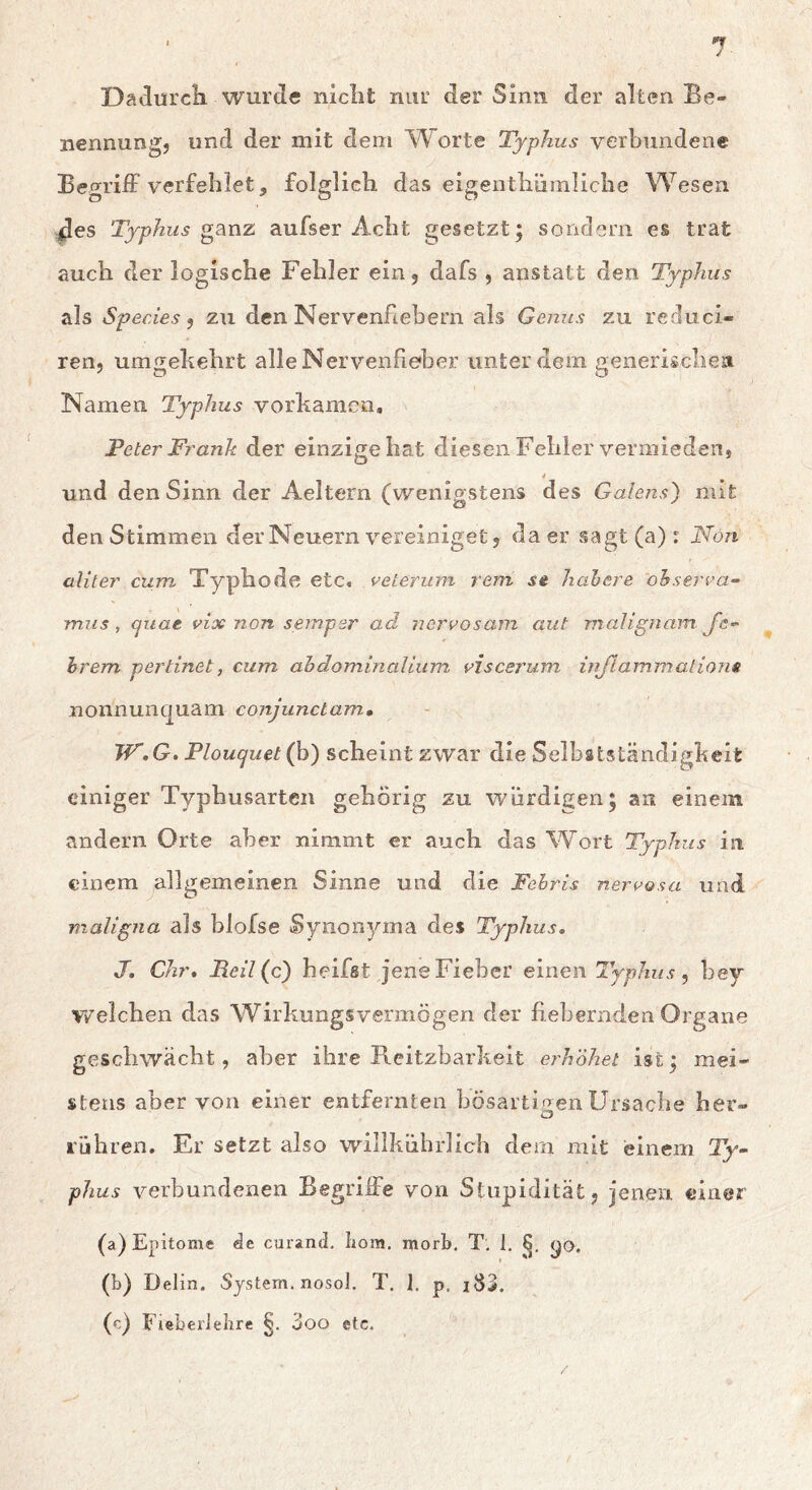 Dadiircli wurde niclit nur der Sinn der alten Be- nennung, und der mit dem W^orte Typhus verbundene BegrilF verfehlet, folglich das eigenthümliclie Wesen des Typhus gsiwz aufser Acht gesetzt; sondern es trat auch der logische Fehler ein, dafs , anstatt den Typhus als Species ^ zu den Nervenftebern als Genus zu reduci- ren, umgekehrt alle Nervenfieber unter dem generischea Namen Typhus vorkamen, Peter Fr'ank der einzige hat diesen Fehler vermieden, und den Sinn der Aeltern (wenigstens des Gaiens) mit den Stimmen der Neuern vereiniget, da er sagt (a) : Non aliter cum Typhode etc, veterum rem st hahere ohserra- mus, cjuat vix non seinper ad nerrosam aut malignam J'c’- hrem pertinet, cum ahdominalium viscerum irijlammations nonnunquam conjunclam, W.G. Plouquet (h) scheint zwar die Selbstständigkeit einiger Typhusarten gehörig zu würdigen; an einem andern Orte aber nimmt er auch das Wort Typhus in einem allgemeinen Sinne und die Fehris nerrasa und maligna als blofse Synon3/'ma des Typhus, J. Chr* Reil(c) heifst jene Fieber einen Typhus, bey welchen das Wirkungsvermögen der hebernden Organe geschwächt, aber ihre Reitzbarkelt erhöhet ist; mei- stens aber von einer entfernten bösartioenUrsache her- O rühren. Er setzt also willkührlich dem mit einem Ty- phus verbundenen Begriffe von Stupidität, jenen einer (a) Epitome de curand. Iiom. morb, T, 1. <;o. (b) Delin. System, nosol. T, I. p, iS3. (c) FieberJelire 3oo etc.