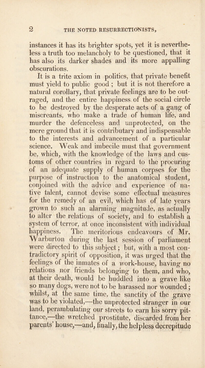 instances it has its brighter spots* yet it is neverthe- less a truth too melancholy to be questioned* that it has also its darker shades and its more appalling obscurations. It is a trite axiom in politics, that private benefit must yield to public good ; but it is not therefore a natural corollary* that private feelings are to be out- raged* and the entire happiness of the social circle to be destroyed by the desperate acts of a gang of miscreants, who make a trade of human life, and murder the defenceless and unprotected* on the mere ground that it is contributary and indispensable to the interests and advancement of a particular science. Weak and imbecile must that government be, which* with the knowledge of the laws and cus- toms of other countries in regard to the procuring of an adequate supply of human corpses for the purpose of instruction to the anatomical student* conjoined with the advice and experience of na- tive talent* cannot devise some effectual measures for the remedy of an evil, which has of late years grown to such an alarming magnitude, as actually to alter the relations of society, and to establish a system of terror, at once inconsistent with individual happiness. The meritorious endeavours of Mr. Warburton during the last session of parliament were directed to this subject; but, with a most con- tradictory spirit of opposition, it was urged that the feelings of the inmates of a work-house* having no relations nor friends belonging to them, and who* at their death, would be huddled into a grave like so many dogs, were not to be harassed nor wounded; whilst* at the same time, the sanctity of the grave was to be violated,—the unprotected stranger in our land, perambulating our streets to earn his sorry pit- tance,—the wretched prostitute, discarded from her parents’ house*—and* finally* the helpless decrepitude