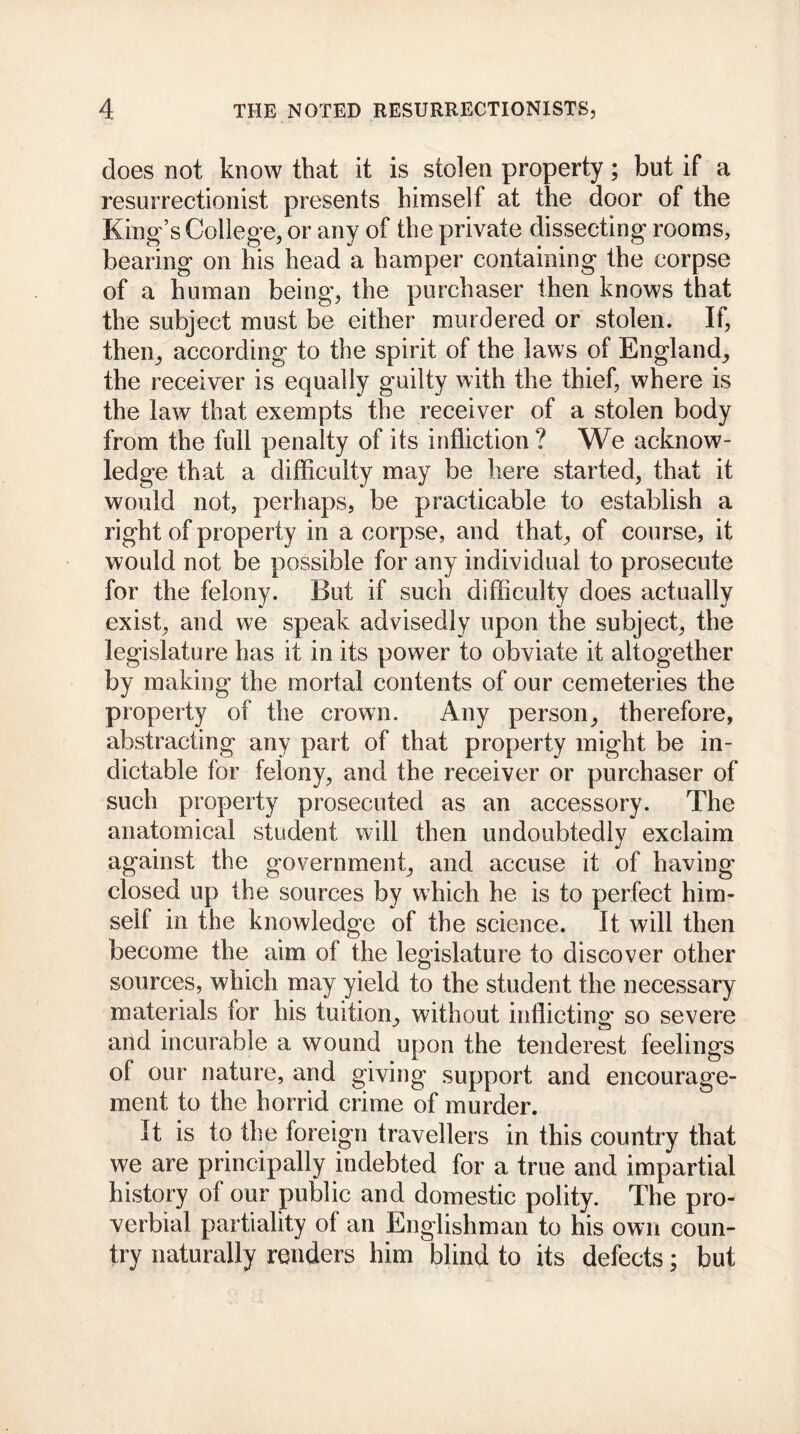 does not know that it is stolen property; but if a resurrectionist presents himself at the door of the King’s College, or any of the private dissecting rooms, bearing on his head a hamper containing the corpse of a human being, the purchaser then knows that the subject must be either murdered or stolen. If, then^ according to the spirit of the laws of England; the receiver is equally guilty with the thief, where is the law that exempts the receiver of a stolen body from the full penalty of its infliction? We acknow- ledge that a difficulty may be here started, that it would not, perhaps, be practicable to establish a right of property in a corpse, and that; of course, it would not be possible for any individual to prosecute for the felony. But if such difficulty does actually exist; and we speak advisedly upon the subject, the legislature has it in its power to obviate it altogether by making the mortal contents of our cemeteries the property of the crown. Any person, therefore, abstracting any part of that property might be in- dictable for felony, and the receiver or purchaser of such property prosecuted as an accessory. The anatomical student will then undoubtedly exclaim against the government, and accuse it of having closed up the sources by which he is to perfect him- self in the knowledge of the science. It will then become the aim of the legislature to discover other sources, which may yield to the student the necessary materials for his tuition, without inflicting so severe and incurable a wound upon the tenderest feelings of our nature, and giving support and encourage- ment to the horrid crime of murder. It is to the foreign travellers in this country that we are principally indebted for a true and impartial history of our public and domestic polity. The pro- verbial partiality of an Englishman to his own coun- try naturally renders him blind to its defects; but