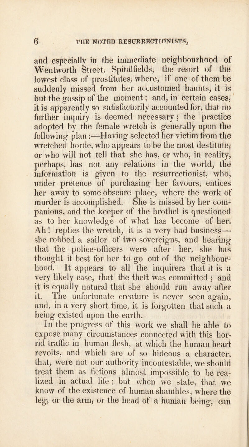 and .especially in the immediate neighbourhood of Wentworth Street, Spitalfields, the resort of the lowest class of prostitutes, where, if one of them be suddenly missed from her accustomed haunts, it is but the gossip of the moment; and, in certain cases, it is apparently so satisfactorily accounted for, that no further inquiry is deemed necessary; the practice adopted by the female wretch is generally upon the following plan:—Having selected her victim from the wretched horde, who appears to be the most destitutes or who will not tell that she has, or who, in reality, perhaps, has not any relations in the world, the information is given to the resurrectionist, who, under pretence of purchasing her favours, entices her away to some obscure place, where the work of murder is accomplished. She is missed by her com- panions, and the keeper of the brothel is questioned as to her knowledge of what has become of her. Ah ! replies the wretch, it is a very bad business— she robbed a sailor of two sovereigns, and hearing that the police-officers were after her, she has thought it best for her to go out of the neighbour- hood. It appears to all the inquirers that it is a very likely case, that the theft was committed ; and it is equally natural that she should run away after it. The unfortunate creature is never seen again, and, in a very short time, it is forgotten that such a being existed upon the earth. In the progress of this work we shall be able to expose many circumstances connected with this hor- rid traffic in human flesh, at which the human heart revolts, and which are of so hideous a character, that, were not our authority incontestable, we should treat them as fictions almost impossible to be rea- lized in actual life ; but when we state, that we know of the existence of human shambles, where the leg, or the arm, or the head of a human being, can