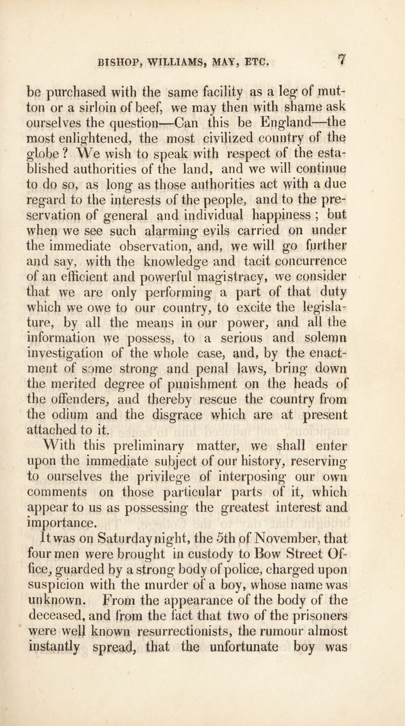 be purchased with the same facility as a leg* of mut- ton or a sirloin of beef, we may then with shame ask ourselves the question—Can this be England—the most enlightened, the most civilized country of the globe ? We wish to speak with respect of the esta- blished authorities of the land, and we will continue to do so, as long as those authorities act with a due regard to the interests of the people, and to the pre- servation of general and individual happiness ; but when we see such alarming evils carried on under the immediate observation, and, we will go further and say, with the knowledge and tacit concurrence of an efficient and powerful magistracy, we consider that we are only performing a part of that duty which we owe to our country, to excite the legisla- ture, by all the means in our power, and all the information we possess, to a serious and solemn investigation of the whole case, and, by the enact- ment of some strong and penal laws, bring down the merited degree of punishment on the heads of the offenders, and thereby rescue the country from the odium and the disgrace which are at present attached to it. With this preliminary matter, we shall enter upon the immediate subject of our history, reserving to ourselves the privilege of interposing our own comments on those particular parts of it, which appear to us as possessing the greatest interest and importance. It was on Saturday night, the 5th of November, that four men were brought in custody to Bow7 Street Of- fice, guarded by a strong body of police, charged upon suspicion with the murder of a boy, whose name was unknown. From the appearance of the body of the deceased, and from the fact that two of the prisoners were well known resurrectionists, the rumour almost instantly spread, that the unfortunate boy was