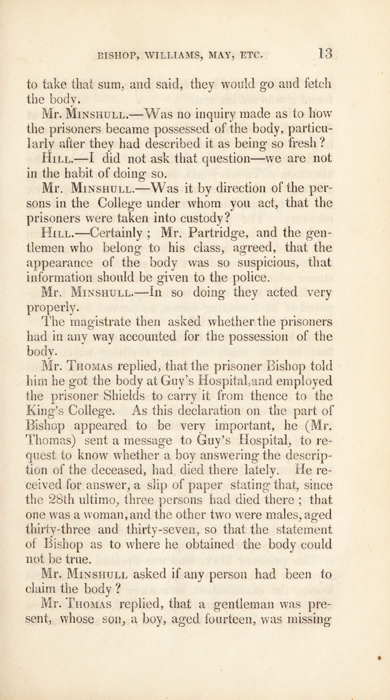 to take that sum, and said, they would go and fetch the body. %) Mr. Minshull.—Was no inquiry made as to how the prisoners became possessed of the body, particu- larly after they had described it as being so fresh ? Hill.—-I did not ask that question—we are not in the habit of doing so. Mr. Minshull.—Was it by direction of the per- sons in the College under whom you act, that the prisoners were taken into custody? Hill.—Certainly ; Mr. Partridge, and the gen- tlemen who belong to his class, agreed, that the appearance of the body was so suspicious, that information should be given to the police. Mr. Minshull.'—In so doing they acted very properly. The magistrate then asked whether the prisoners had in any way accounted for the possession of the body. Mr. Thomas replied, that the prisoner Bishop told him he got the body at Guy’s Hospital,and employed the prisoner Shields to carry it from thence to the King’s College. As this declaration on the part of Bishop appeared to be very important, he (Mr. Thomas) sent a message to Guy’s Hospital, to re- quest to know whether a boy answering the descrip- tion of the deceased, had died there lately. He re- ceived for answer, a slip of paper stating that, since the 28th ultimo, three persons had died there ; that one was a woman, and the other two were males, aged thirty-three and thirty-seven, so that the statement of Bishop as to where he obtained the body could not be true. Mr. Minshull asked if any person had been to claim the body ? Mr. Thomas replied, that a gentleman was pre- sent, whose son, a boy, aged fourteen, was missing