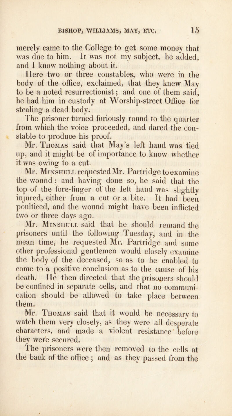 merely came to the College to get some money that was due to him. It was not rny subject, he added, and I know nothing* about it. Here two or three constables, who were in the body of the office, exclaimed, that they knew May to be a noted resurrectionist; and one of them said, he had him in custody at Worship-street Office for stealing a dead body. The prisoner turned furiously round to the quarter from which the voice proceeded, and dared the con- stable to produce his proof. Mr. Thomas said that May’s left hand was tied up, and it might be of importance to know whether it was owing to a cut. Mr. Minshull requested Mr. Partridge to examine the wound; and having done so, he said that the top of the fore-finger of the left hand was slightly injured, either from a cut or a bite. It had been poulticed, and the wound might have been inflicted two or three days ago. Mr. Minshull said that he should remand the prisoners until the following Tuesday, and in the mean time, he requested Mr. Partridge and some other professional gentlemen would closely examine the body of the deceased, so as to be enabled to come to a positive conclusion as to the cause of his death. He then directed that the prisoners should be confined in separate cells, and that no communi- cation should be allowed to take place between them. Mr. Thomas said that it would be necessary to watch them very closely, as they were all desperate characters, and made a violent resistance before they were secured. The prisoners were then removed to the cells at the back of the office ; and as they passed from the