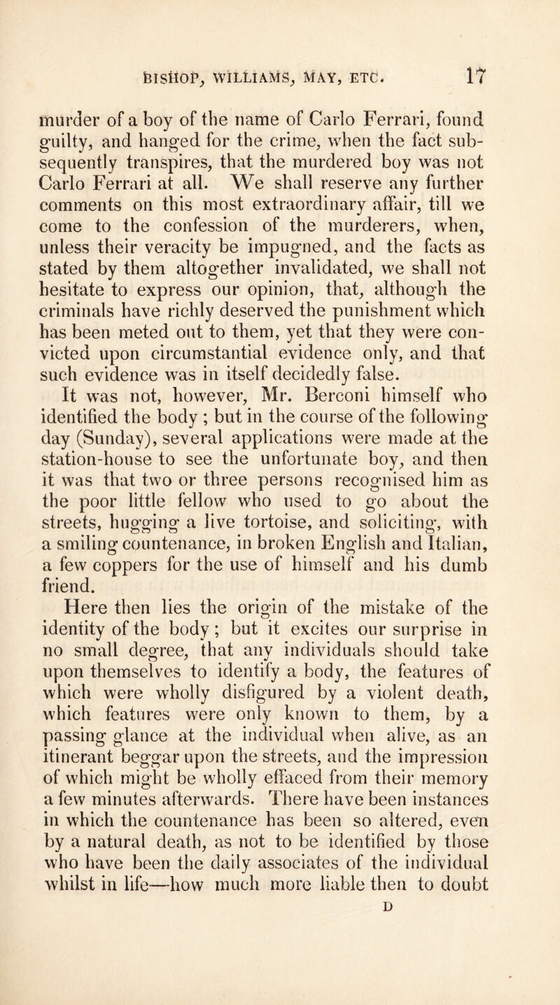 murder of a boy of the name of Carlo Ferrari, found guilty, and hanged for the crime, when the fact sub- sequently transpires, that the murdered boy was not Carlo Ferrari at all. We shall reserve any further comments on this most extraordinary affair, till we come to the confession of the murderers, when, unless their veracity be impugned, and the facts as stated by them altogether invalidated, we shall not hesitate to express our opinion, that, although the criminals have richly deserved the punishment which has been meted out to them, yet that they were con- victed upon circumstantial evidence only, and that such evidence was in itself decidedly false. It was not, however, Mr. Berconi himself who identified the body ; but in the course of the following day (Sunday), several applications were made at the station-house to see the unfortunate boy, and then it was that two or three persons recognised him as the poor little fellow who used to go about the streets, hugging a live tortoise, and soliciting’, with a smiling countenance, in broken English and Italian, a few coppers for the use of himself and his dumb friend. Here then lies the origin of the mistake of the identity of the body; but it excites our surprise in no small degree, that anv individuals should take upon themselves to identify a body, the features of which were wholly disfigured by a violent death, which features were only known to them, by a passing glance at the individual when alive, as an itinerant beggar upon the streets, and the impression of which might be wholly effaced from their memory a few minutes afterwards. There have been instances in which the countenance has been so altered, even by a natural death, as not to be identified by those who have been the daily associates of the individual whilst in life-—how much more liable then to doubt D