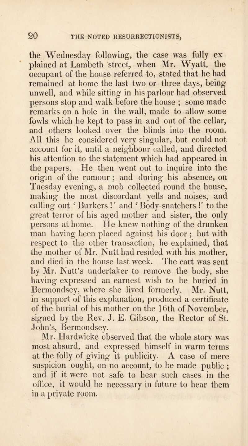 the Wednesday following, the case was fully ex plained at Lambeth street, when Mr. Wyatt, the occupant of the house referred to, stated that he had remained at home the last two or three days, being unwell, and while sitting in his parlour had observed persons stop and walk before the house ; some made remarks on a hole in the wall, made to allow some fowls which he kept to pass in and out of the cellar, and others looked over the blinds into the room. All this he considered very singular, but could not account for it, until a neighbour called, and directed his attention to the statement which had appeared in the papers. He then went out to inquire into the origin of the rumour ; and during his absence, on Tuesday evening, a mob collected round the house, making the most discordant yells and noises, and calling out r Barkers ! ’ and * Body-snatchers !’ to the great terror of his aged mother and sister, the only persons at home. He knew nothing of the drunken man having been placed against his door; but with respect to the other transaction, he explained, that the mother of Mr. Nutt had resided with his mother, and died in the house last week. The cart was sent by Mr. Nutt’s undertaker to remove the body, she having expressed an earnest wish to be buried in Bermondsey, where she lived formerly. Mr. Nutt, in support of this explanation, produced a certificate of the burial of his mother on the 16th of November, signed by the Rev. J. E. Gibson, the Rector of St. John’s, Bermondsey. Mr. Hardwicke observed that the whole story was most absurd, and expressed himself in warm terms at the folly of giving it publicity. A case of mere suspicion ought, on no account, to be made public ; and if it were not safe to hear such cases in the office, it would be necessary in future to hear them in a private room.