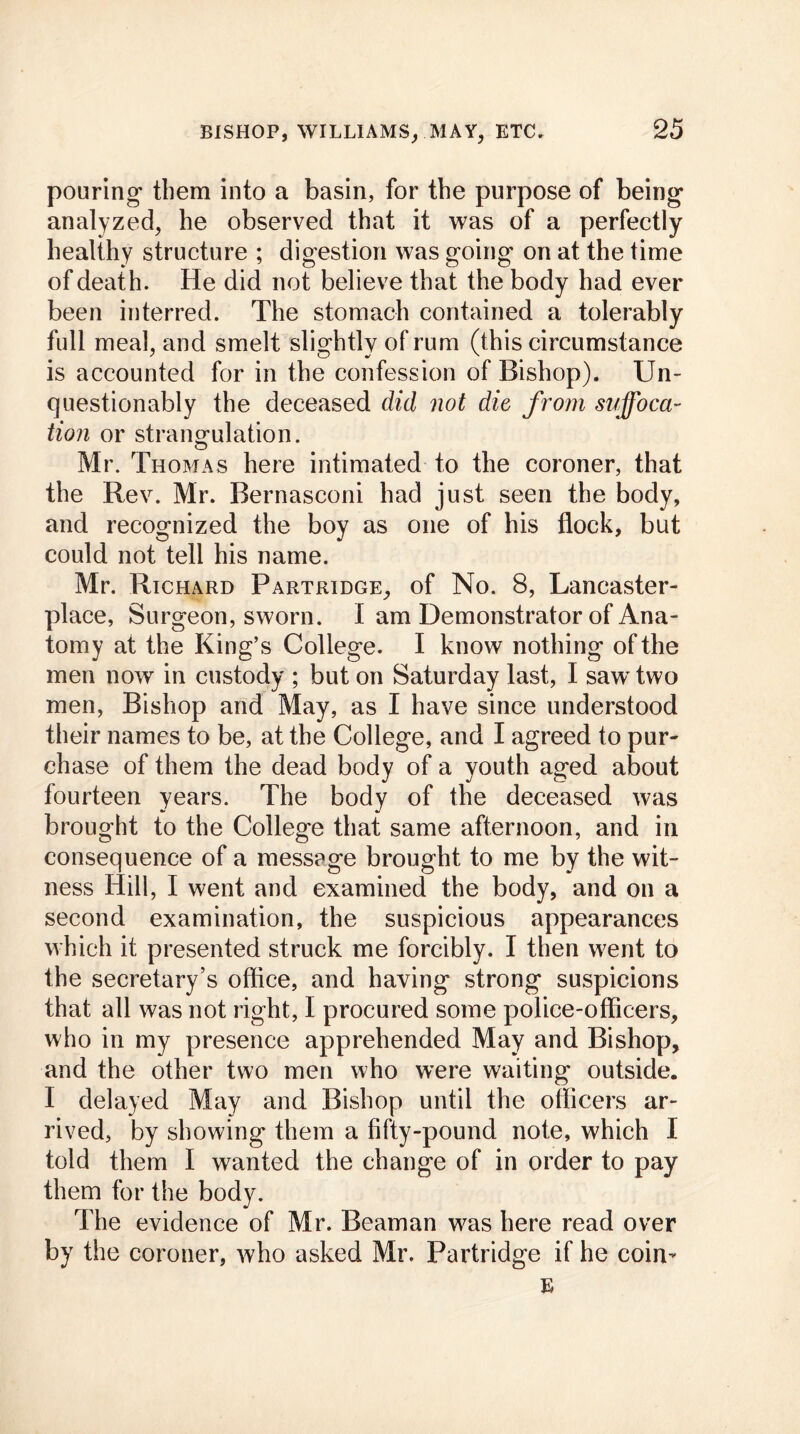 pouring- them into a basin, for the purpose of being- analyzed, he observed that it was of a perfectly healthy structure ; digestion was going on at the time of death. He did not believe that the body had ever been interred. The stomach contained a tolerably full meal, and smelt slightly of rum (this circumstance is accounted for in the confession of Bishop). Un- questionably the deceased did not die from suffoca- tion or strangulation. Mr. Thomas here intimated to the coroner, that the Rev. Mr. Bernasconi had just seen the body, and recognized the boy as one of his flock, but could not tell his name. Mr. Richard Partridge, of No. 8, Lancaster- place, Surgeon, sworn. I am Demonstrator of Ana- tomy at the King’s College. I know nothing of the men now in custody ; but on Saturday last, I saw- two men, Bishop and May, as I have since understood their names to be, at the College, and I agreed to pur- chase of them the dead body of a youth aged about fourteen years. The body of the deceased was brought to the College that same afternoon, and in consequence of a message brought to me by the wit- ness Hill, I went and examined the body, and on a second examination, the suspicious appearances which it presented struck me forcibly. I then went to the secretary’s office, and having strong suspicions that all was not right, I procured some police-officers, who in my presence apprehended May and Bishop, and the other two men who were waiting outside. I delayed May and Bishop until the officers ar- rived, by showing them a fifty-pound note, which I told them I wanted the change of in order to pay them for the body. The evidence of Mr. Beaman was here read over by the coroner, who asked Mr. Partridge if he coin’ E