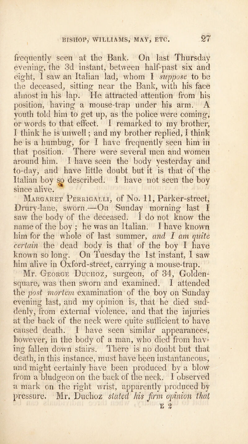 frequently seen at the Bank. On last Thursday evening*, the 3d instant, between half-past six and eight, I saw an Italian lad, whom I suppose to be the deceased, sitting near the Bank, with his face almost in his lap. He attracted attention from his position, having a mouse-trap under hh arm. A youth told him to get up, as the police were coming, or words to that effect. I remarked to my brother, I think he is unwell; and my brother replied, I think he is a humbug, for I have frequently seen him in that position. There were several men and women around him. I have seen the body yesterday and to-day, and have little doubt but it is that of the Italian boy so described. I have not seen the boy since alive. Margaret Ferrigalli, of No. 11, Parker-street, Drury-lane, sworn,'—On Sunday morning last I saw the body of the deceased. I do not know the name of the boy ; he was an Italian. I have known him for the whole of last summer, and I am quite certain the dead body is that of the boy I have known so long. On Tuesday the 1st instant, I sawT him alive in Oxford-street, carrying a mouse-trap. Mr. George Duchoz, surgeon, of 34, Golden- square, was then sworn and examined. I attended the post mortem examination of the boy on Sunday evening last, and my opinion is, that he died sud- denly, from external violence, and that the injuries at the back of the neck were quite sufficient to have caused death. I have seen similar appearances, however, in the body of a man, who died from hav- ing fallen down stairs. There is no doubt but that death, in this instance, must have been instantaneous, and might certainly have been produced by a blow from a bludgeon on the back of the neck. I observed a mark on the right wrist, apparently produced by pressure. Mr. Duchoz stated his firm opinion that