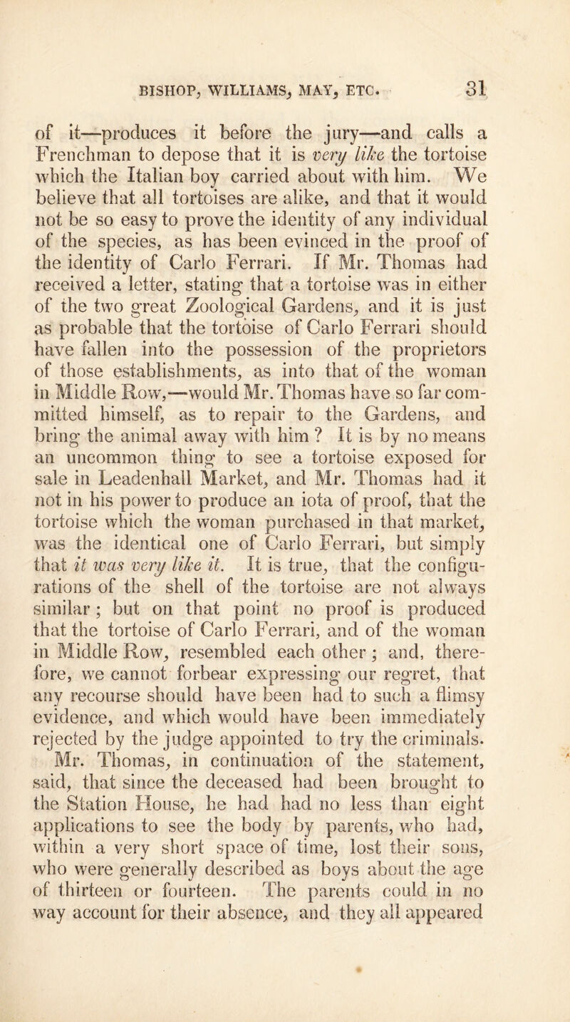 of it—produces it before the jury—and calls a Frenchman to depose that it is very like the tortoise which the Italian boy carried about with him. We believe that all tortoises are alike, and that it would not be so easy to prove the identity of any individual of the species, as has been evinced in the proof of the identity of Carlo Ferrari. If Mr. Thomas had received a letter, stating* that a tortoise was in either of the two great Zoological Gardens, and it is just as probable that the tortoise of Carlo Ferrari should have fallen into the possession of the proprietors of those establishments, as into that of the woman in Middle Row,—would Mr. Thomas have so far com- mitted himself, as to repair to the Gardens, and bring the animal away with him ? It is by no means an uncommon thing to see a tortoise exposed for sale in Leadenhail Market, and Mr. Thomas had it not in his power to produce an iota of proof, that the tortoise which the woman purchased in that market, was the identical one of Carlo Ferrari, but simply that it was very like it. It is true, that the configu- rations of the shell of the tortoise are not always similar; but on that point no proof is produced that the tortoise of Carlo Ferrari, and of the woman in Middle Row, resembled each other; and, there- fore, we cannot forbear expressing our regret, that any recourse should have been had to such a flimsy evidence, and which would have been immediately rejected by the judge appointed to try the criminals. Mr. Thomas, in continuation of the statement, said, that since the deceased had been brought to the Station House, he had had no less than eight applications to see the body by parents, who had, within a very short space of time, lost their sons, who were generally described as boys about the age of thirteen or fourteen. The parents could in no way account for their absence, and they all appeared