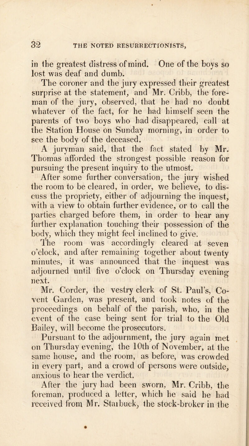 in the greatest distress of mind. One of the boys so lost was deaf and dumb. The coroner and the jury expressed their greatest surprise at the statement, and Mr. Cribb, the fore- man of the jury, observed, that he had no doubt whatever of the fact, for he had himself seen the parents of two boys who had disappeared, call at the Station House on Sunday morning, in order to see the body of the deceased. A juryman said, that the fact stated by Mr. Thomas afforded the strongest possible reason for pursuing the present inquiry to the utmost. After some further conversation, the jury wished the room to be cleared, in order, we believe, to dis- cuss the propriety, either of adjourning the inquest, with a view to obtain further evidence, or to call the parties charged before them, in order to hear any further explanation touching their possession of the body, which they might feel inclined to give. The room was accordingly cleared at seven o’clock, and after remaining together about twenty minutes, it was announced that the inquest was adjourned until five o’clock on Thursday evening next. Mr. Corder, the vestry clerk of St. Paul’s, Co- vent Garden, was present, and took notes of the proceedings on behalf of the parish, who, in the event of the case being sent for trial to the Old Bailey, will become the prosecutors. Pursuant to the adjournment, the jury again met on Thursday evening, the 10th of November, at the same house, and the room, as before, was crowded in every part, and a crowd of persons were outside, anxious to hear the verdict. After the jury had been sworn, Mr. Cribb, the foreman, produced a letter, which he said he had received from Mr. Staibuck, the stock-broker in the