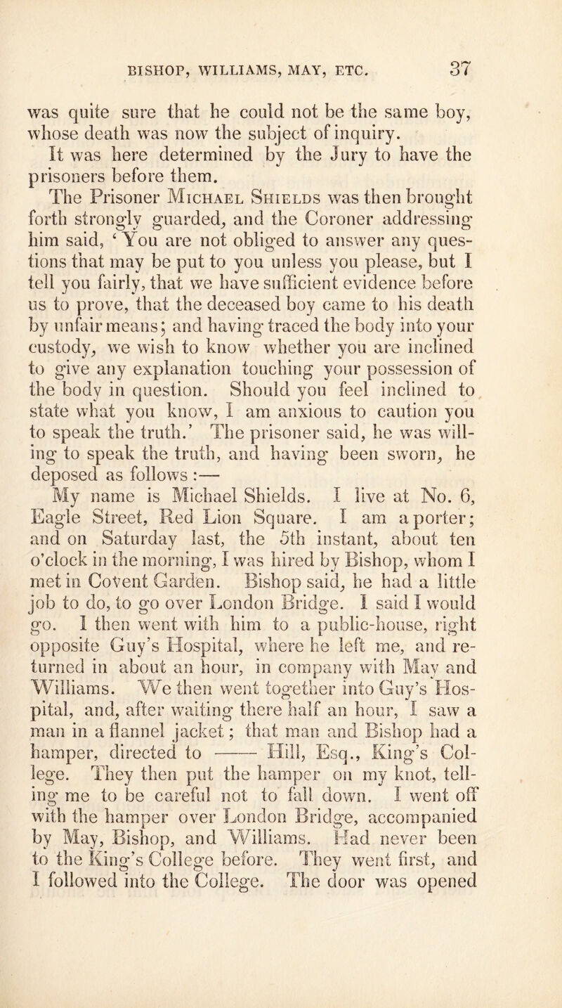 was quite sure that he could not he the same boy, whose death was now the subject of inquiry. It was here determined by the Jury to have the prisoners before them. The Prisoner Michael Shields was then brought forth strongly guarded, and the Coroner addressing him said, 4 You are not obliged to answer any ques- tions that may be put to you unless you please, but I tell you fairly, that we have sufficient evidence before us to prove, that the deceased boy came to his death by unfair means; and having traced the body into your custody, we wish to know whether you are inclined to give any explanation touching your possession of the body in question. Should you feel inclined to state what you know, I am anxious to caution you to speak the truth.’ The prisoner said, he was will- ing to speak the truth, and having been sworn, he deposed as follows :— My name is Michael Shields. I live at No. 6, Eagle Street, Red Lion Square. I am a porter; and on Saturday last, the 5th instant, about ten o’clock in the morning, I was hired by Bishop, whom I met in CoVent Carden. Bishop said, he had a little job to do, to go over London Bridge. I said I would go. I then went with him to a public-house, right opposite Guy’s Hospital, where he left me, and re- turned in about an hour, in company with May and Williams. We then went together into Guy’s Hos- pital, and, after waiting there half an hour, I saw a man in a flannel jacket; that man and Bishop had a hamper, directed to Hill, Esq., King’s Col- lege. They then put the hamper on my knot, tell- ing- me to be careful not to fall down. I went off with the hamper over London Bridge, accompanied by May, Bishop, and Williams. Had never been to the King’s College before. They went first, and I followed into the College. The door was opened