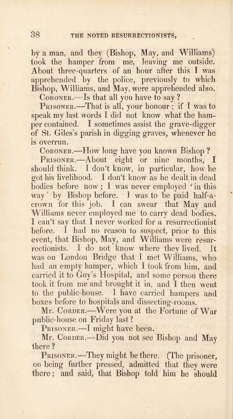 by a man, and they (Bishop, May, and Williams) took the hamper from me, leaving me outside. About three-quarters of an hour after this I was apprehended by the police, previously to which Bishop, Williams, and May, were apprehended also. Coroner.—Is that all you have to say ? Prisoner.-—That is all, your honour ; if I was to speak my last words I did not know what the ham- per contained. I sometimes assist the grave-digger of St. Giles’s parish in digging graves, whenever he is overrun. Coroner.—How long have you known Bishop ? Prisoner.—About eight or nine months, I should think. I don’t know, in particular, how he got his livelihood. I don’t know as he dealt in dead bodies before now ; I was never employed ‘ in this way ’ by Bishop before. I was to be paid half-a- crown for this job. I can swear that May and Williams never employed me to carry dead bodies. I can’t say that I never worked for a resurrectionist before. I had no reason to suspect, prior to this event, that Bishop, May, and Williams were resur- rectionists. I do not know where they lived. It was on London Bridge that I met Williams, who had an empty hamper, which I took from him, and carried it to Guy’s Hospital, and some person there took it from me and brought it in, and I then went to the public-house. I have carried hampers and boxes before to hospitals and dissecting-rooms. Mr. Corder.—Were you at the Fortune of War public-house on Friday last? Prisoner.—I might have been. Mr. Corder.—Did you not see Bishop and May there ? Prisoner.—They might be there. (The prisoner, on being further pressed, admitted that they were there; and said, that Bishop told him he should