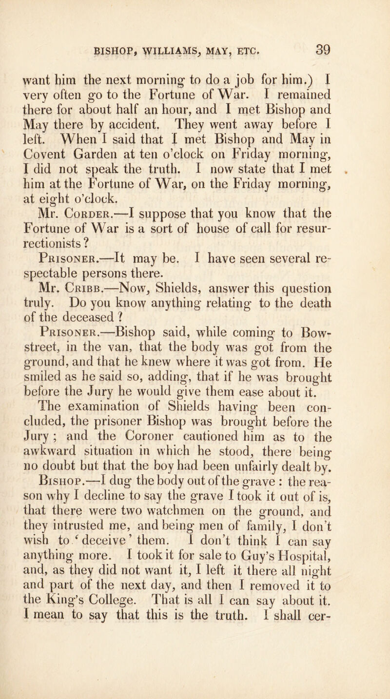 want him the next morning to do a job for him.) I very often go to the Fortune of War. I remained there for about half an hour, and I met Bishop and May there by accident. They went away before I left. When I said that I met Bishop and May in Covent Garden at ten o’clock on Friday morning, I did not speak the truth. I now state that I met him at the Fortune of War, on the Friday morning, at eight o’clock. Mr. Corder.—I suppose that you know that the Fortune of War is a sort of house of call for resur- rectionists ? Prisoner.—It may be. I have seen several re- spectable persons there. Mr. Cribb.—Now, Shields, answer this question truly. Do you know anything relating to the death of the deceased ? Prisoner.—Bishop said, while coming to Bow- street, in the van, that the body was got from the ground, and that he knew where it was got from. He smiled as he said so, adding, that if he was brought before the Jury he would give them ease about it. The examination of Shields having been con- cluded, the prisoner Bishop was brought before the Jury ; and the Coroner cautioned him as to the awkward situation in which he stood, there being* no doubt but that the boy had been unfairly dealt by. Bishop.—I dug the body out of the grave : the rea- son why I decline to say the grave I took it out of is, that there were two watchmen on the ground, and they intrusted me, and being men of family, I don’t wish to / deceive ’ them. I don’t think i can say anything more. I took it for sale to Guy’s Hospital, and, as they did not want it, I left it there all night and part of the next day, and then I removed it to the King’s College. That is all I can say about it. I mean to say that this is the truth. I shall cer-