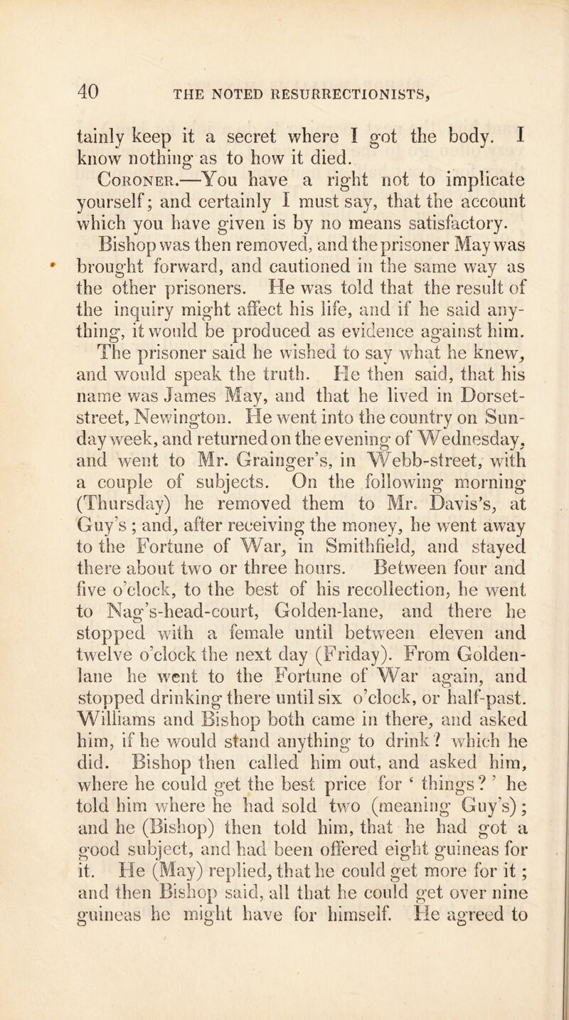 taixily keep it a secret where I got the body. I know nothing as to how it died. Coroner.—You have a right not to implicate yourself; and certainly I must say, that the account which you have given is by no means satisfactory. Bishop was then removed, and the prisoner May was brought forward, and cautioned in the same way as the other prisoners. He was told that the result of the inquiry might affect his life, and if he said any- thing, it would be produced as evidence against him. The prisoner said he wished to say what he knew, and would speak the truth. He then said, that his name was James May, and that he lived in Borset- street, Newington. He went into the country on Sun- day week, and returned on the evening of Wednesday, and went to Mr. Grainger’s, in Webb-street, with a couple of subjects. On the following morning (Thursday) he removed them to Mr. Davis’s, at Guy’s ; and, after receiving the money, he went away to the Fortune of War, in Smithfield, and stayed there about two or three hours. Between four and five o’clock, to the best of his recollection, he went to Nag’s-head-court, Golden-lane, and there he stopped with a female until between eleven and twelve o’clock the next day (Friday). From Golden- lane he went to the Fortune of War again, and stopped drinking there until six o’clock, or half-past. Williams and Bishop both came in there, and asked him, if he would stand anything to drink ? which he did. Bishop then called him out, and asked him, where he could get the best price for 4 things ? ’ he told him 'where he had sold two (meaning Guy’s); and he (Bishop) then told him, that he had got a good subject, and had been offered eight guineas for it. He (May) replied, that he could get more for it; and then Bishop said, all that he could get over nine guineas he might have for himself. He agreed to