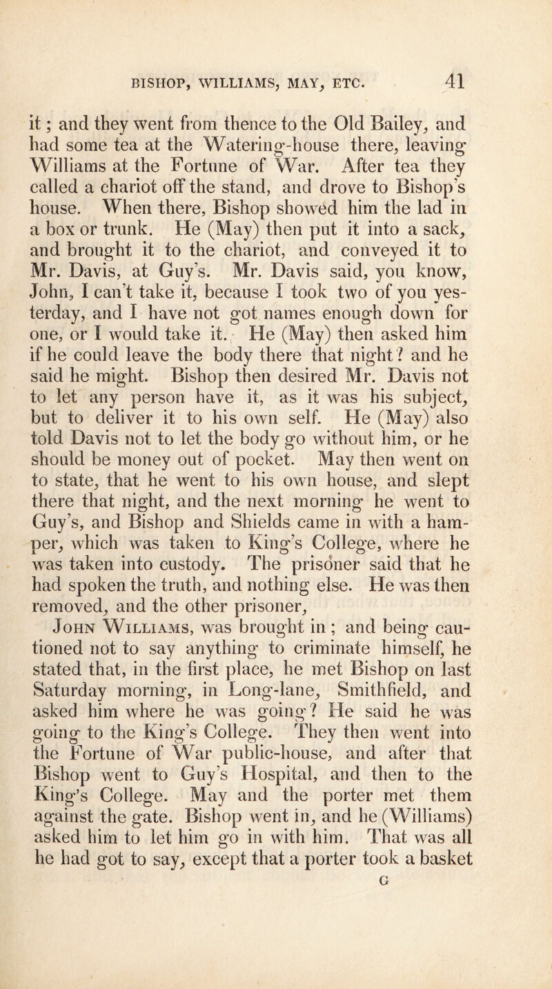 it; and they went from thence to the Old Bailey, and had some tea at the Watering-house there, leaving Williams at the Fortune of War. After tea they called a chariot off the stand, and drove to Bishops house. When there, Bishop showed him the lad in a box or trunk. He (May) then put it into a sack, and brought it to the chariot, and conveyed it to Mr. Davis, at Guys. Mr. Davis said, you know, John, I can’t take it, because I took two of you yes- terday, and I have not got names enough down for one, or I would take it. He (May) then asked him if he could leave the body there that night ? and he said he might. Bishop then desired Mr. Davis not to let any person have it, as it was his subject, but to deliver it to his own self. He (May) also told Davis not to let the body go without him, or he should be money out of pocket. May then went on to state, that he went to his own house, and slept there that night, and the next morning he went to Guy’s, and Bishop and Shields came in with a ham- per, which was taken to King’s College, where he was taken into custody. The prisoner said that he had spoken the truth, and nothing else. He was then removed, and the other prisoner, John Williams, was brought in ; and being cau- tioned not to say anything to criminate himself, he stated that, in the first place, he met Bishop on last Saturday morning, in Long-lane, Smith field, and asked him where he was going? He said he was going to the King’s College. They then went into the Fortune of War public-house, and after that Bishop went to Guy’s Hospital, and then to the King’s College. May and the porter met them against the gate. Bishop went in, and he (Williams) asked him to let him go in with him. That was all he had got to say, except that a porter took a basket