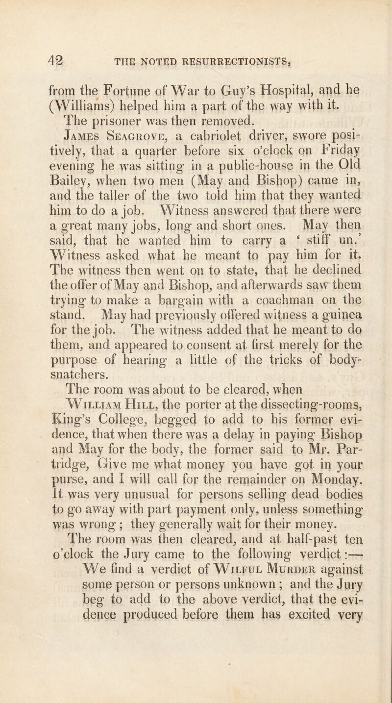from the Fortune of War to Guy’s Hospital, and he (Williams) helped him a part of the way with it. The prisoner was then removed. James Seagrove, a cabriolet driver, swore posi- tively, that a quarter before six o’clock on Friday evening he was sitting in a public-house in the Old Bailey, when two men (May and Bishop) came in, and the taller of the two told him that they wanted him to do a job. Witness answered that there were a great many jobs, long and short ones. May then said, that he wanted him to carry a ‘ stiff un.’ Witness asked what he meant to pay him for it. The witness then went on to state, that he declined the offer of May and Bishop, and afterwards saw them trying to make a bargain with a coachman on the stand. May had previously offered witness a guinea for the job. The witness added that he meant to do them, and appeared to consent at first merely for the purpose of hearing a little of the tricks of body- snatchers. The room was about to be cleared, when William Hill, the porter at the dissecting-rooms, King’s College, begged to add to his former evi- dence, that when there was a delay in paying Bishop and May for the body, the former said to Mr. Par- tridge, Give me what money you have got in your purse, and I will call for the remainder on Monday. It was very unusual for persons selling dead bodies to go away with part payment only, unless something was wrong ; they generally wait for their money. The room was then cleared, and at half-past ten o’clock the Jury came to the following verdict:— We find a verdict of Wilful Murder against some person or persons unknown ; and the Jury beg to add to the above verdict, that the evi- dence produced before them has excited very