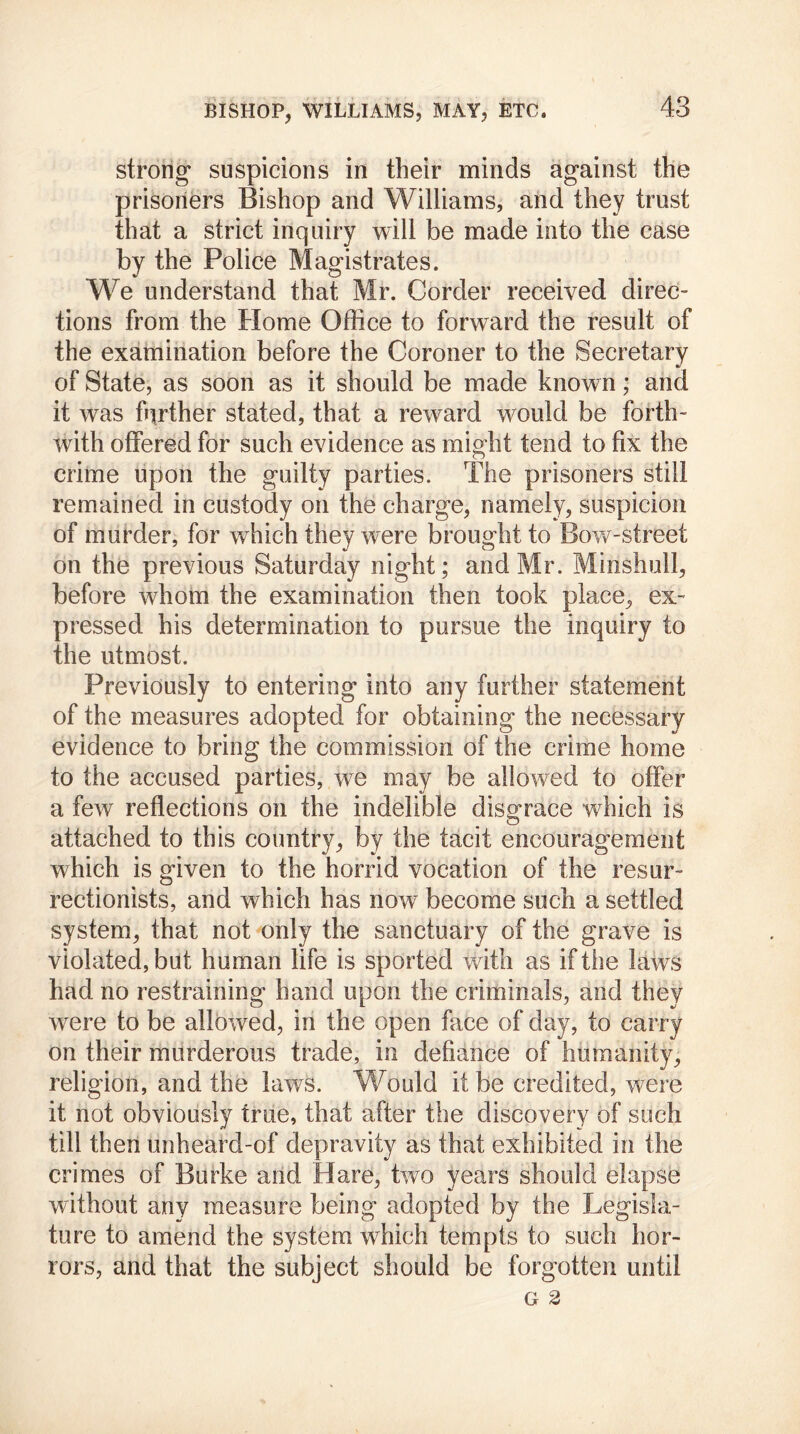 strong suspicions in their minds against the prisoners Bishop and Williams, and they trust that a strict inquiry will be made into the case by the Police Magistrates. We understand that Mr. Corder received direc- tions from the Home Office to forward the result of the examination before the Coroner to the Secretary of State, as soon as it should be made known; and it was farther stated, that a reward would be forth- with offered for such evidence as might tend to fix the crime upon the guilty parties. The prisoners still remained in custody on the charge, namely, suspicion of murder, for which they were brought to Bow-street on the previous Saturday night; and Mr. Minshull, before whom the examination then took place, ex- pressed his determination to pursue the inquiry to the utmost. Previously to entering into any further statement of the measures adopted for obtaining the necessary evidence to bring the commission of the crime home to the accused parties, we may be allowed to offer a few reflections on the indelible disgrace which is attached to this country, by the tacit encouragement which is given to the horrid vocation of the resur- rectionists, and which has now become such a settled system, that not only the sanctuary of the grave is violated, but human life is sported with as if the laws had no restraining hand upon the criminals, and they were to be allowed, in the open face of day, to carry on their murderous trade, in defiance of humanity, religion, and the laws. Would it be credited, were it not obviously true, that after the discovery of such till then unheard-of depravity as that exhibited in the crimes of Burke and Hare, two years should elapse without any measure being adopted by the Legisla- ture to amend the system which tempts to such hor- rors, and that the subject should be forgotten until