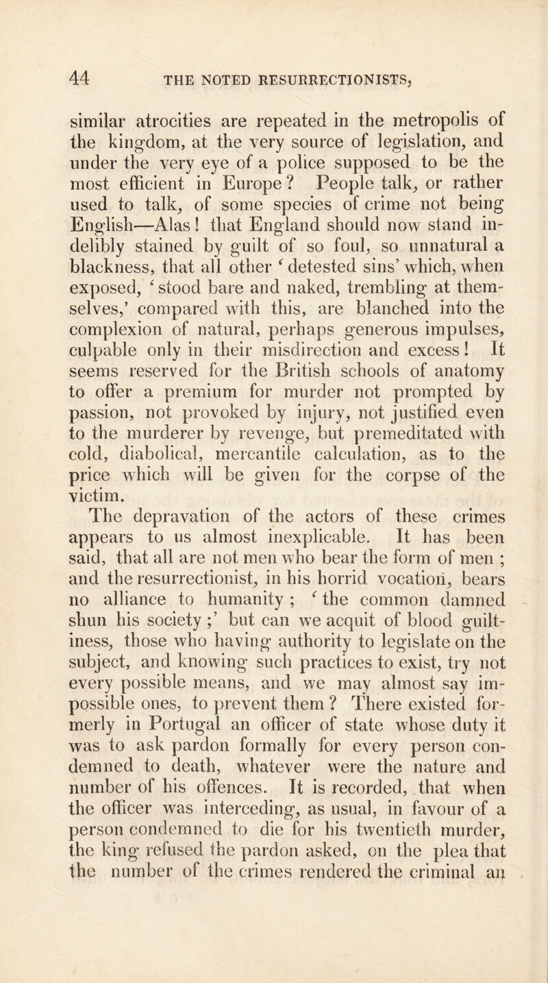 similar atrocities are repeated in the metropolis of the kingdom, at the very source of legislation, and under the very eye of a police supposed to be the most efficient in Europe ? People talk, or rather used to talk, of some species of crime not being English-—Alas ! that England should now stand in- delibly stained by guilt of so foul, so unnatural a blackness, that all other * detested sins’ which, when exposed, ‘ stood bare and naked, trembling at them- selves,’ compared with this, are blanched into the complexion of natural, perhaps generous impulses, culpable only in their misdirection and excess! It seems reserved for the British schools of anatomy to offer a premium for murder not prompted by passion, not provoked by injury, not justified even to the murderer by revenge, but premeditated with cold, diabolical, mercantile calculation, as to the price which will be given for the corpse of the victim. The depravation of the actors of these crimes appears to us almost inexplicable. It has been said, that all are not men who bear the form of men ; and the resurrectionist, in his horrid vocation, bears no alliance to humanity ; the common damned shun his society but can we acquit of blood guilt- iness, those who having authority to legislate on the subject, and knowing such practices to exist, try not every possible means, and we may almost say im- possible ones, to prevent them ? There existed for- merly in Portugal an officer of state whose duty it was to ask pardon formally for every person con- demned to death, whatever were the nature and number of his offences. It is recorded, that when the officer was interceding, as usual, in favour of a person condemned to die for his twentieth murder, the king refused the pardon asked, on the plea that the number of the crimes rendered the criminal an