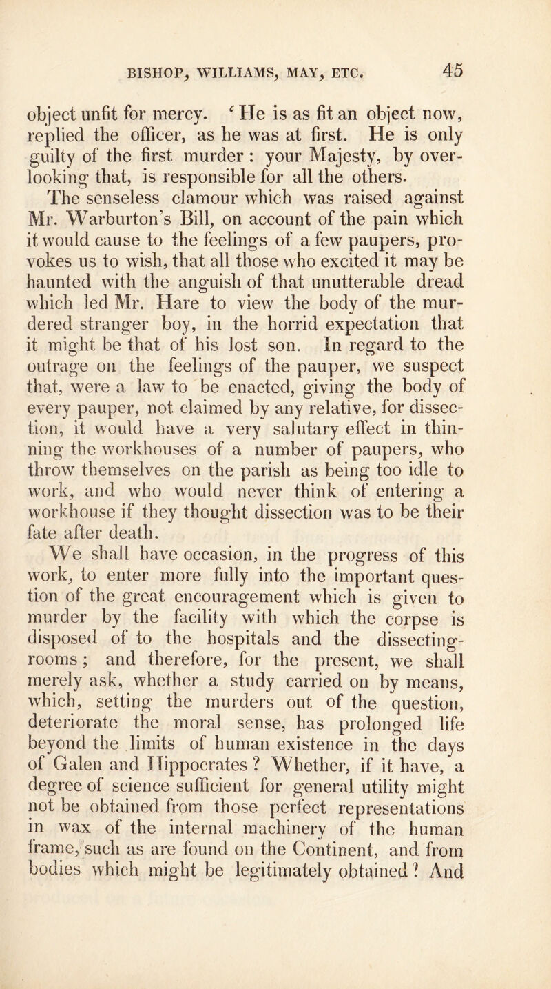 object unfit for mercy. c He is as fit an object now, replied the officer, as he was at first. He is only guilty of the first murder : your Majesty, by over- looking that, is responsible for all the others. The senseless clamour which was raised against Mr. Warburton’s Bill, on account of the pain which it would cause to the feelings of a few paupers, pro- vokes us to wish, that all those who excited it may be haunted with the anguish of that unutterable dread which led Mr. Hare to view the body of the mur- dered stranger boy, in the horrid expectation that it mioffit be that of his lost son. In regard to the outrage on the feelings of the pauper, we suspect that, were a law to be enacted, giving the body of every pauper, not claimed by any relative, for dissec- tion, it would have a very salutary effect in thin- ning the workhouses of a number of paupers, who throw themselves on the parish as being too idle to work, and who would never think of entering a workhouse if they thought dissection was to be their fate after death. We shall have occasion, in the progress of this work, to enter more fully into the important ques- tion of the great encouragement which is given to murder by the facility with which the corpse is disposed of to the hospitals and the dissecting- rooms ; and therefore, for the present, we shall merely ask, whether a study carried on by means, which, setting the murders out of the question, deteriorate the moral sense, has prolonged life beyond the limits of human existence in the days of Galen and Hippocrates ? Whether, if it have, a degree of science sufficient for general utility might not be obtained from those perfect representations in wax of the internal machinery of the human frame, such as are found on the Continent, and from bodies which might be legitimately obtained ? And