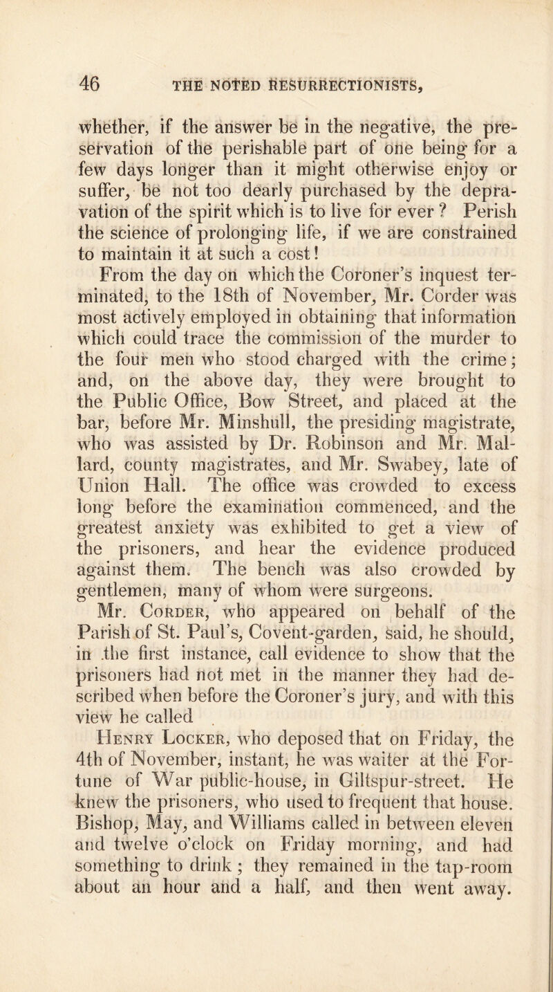 whether, if the answer be in the negative, the pre- servation of the perishable part of one being for a few days longer than it might otherwise enjoy or suffer, be not too dearly purchased by the depra- vation of the spirit which is to live for ever ? Perish the science of prolonging life, if we are constrained to maintain it at such a cost! From the day on which the Coroner’s inquest ter- minated, to the 18th of November, Mr. Corder was most actively employed in obtaining that information which could trace the commission of the murder to the four men who stood charged with the crime; and, on the above day, they were brought to the Public Office, Bow Street, and placed at the bar, before Mr. Minshull, the presiding magistrate, who was assisted by Dr. Robinson and Mr. Mal- lard, county magistrates, and Mr, Swabey, late of Union Hall. The office was crowded to excess long before the examination commenced, and the greatest anxiety was exhibited to get a view of the prisoners, and hear the evidence produced against them. The bench was also crowded by gentlemen, many of whom were surgeons. Mr. Corder, who appeared on behalf of the Parish of St. Paul’s, Covent-garden, said, he should, in .the first instance, call evidence to show that the prisoners had not met in the manner they had de- scribed when before the Coroner’s jury, and with this view he called Henry Locker, who deposed that on Friday, the 4th of November, instant, he was waiter at the For- tune of War public-house, in Giltspur-street. He knew the prisoners, who used to frequent that house. Bishop, May, and Williams called in between eleven and twelve o’clock on Friday morning, and had something to drink ; they remained in the tap-room about an hour and a half, and then went away.