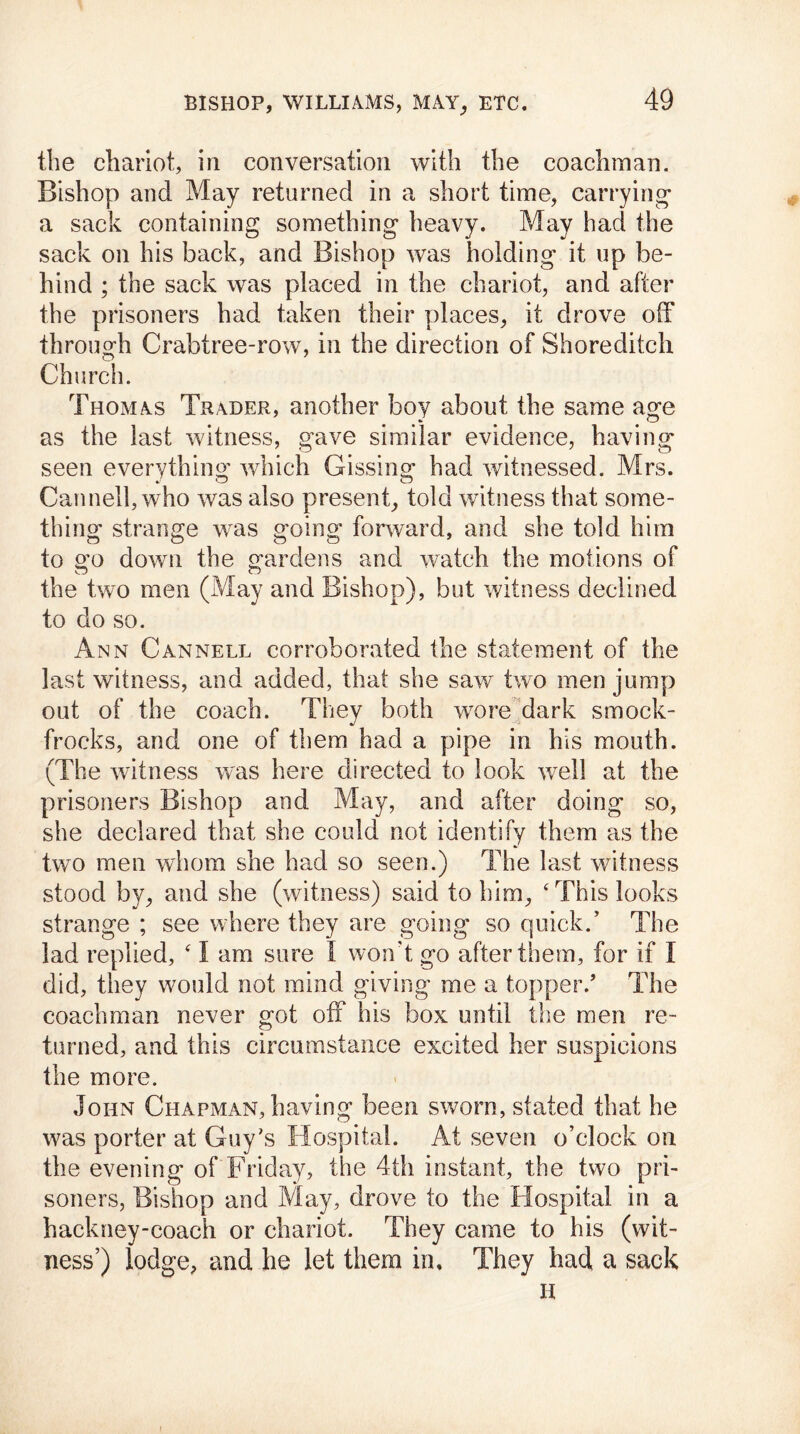 the chariot, in conversation with the coachman. Bishop and May returned in a short time, carrying a sack containing something heavy. May had the sack on his back, and Bishop was holding it up be- hind ; the sack was placed in the chariot, and after the prisoners had taken their places, it drove off through Crabtree-row, in the direction of Shoreditch Church. Thomas Trader, another boy about the same age as the last witness, gave similar evidence, having seen everything which Gissing had witnessed. Mrs. Canned, who was also present, told witness that some- thing strange was going forward, and she told him to go down the gardens and watch the motions of the two men (May and Bishop), but witness declined to do so. Ann Cannell corroborated the statement of the last witness, and added, that she saw two men jump out of the coach. They both wore dark smock- frocks, and one of them had a pipe in his mouth. (The witness was here directed to look well at the prisoners Bishop and May, and after doing so, she declared that she could not identify them as the two men whom she had so seen.) The last witness stood by, and she (witness) said to him, ‘ This looks strange ; see where they are going so quick.’ The lad replied, ‘ I am sure I won't go after them, for if I did, they would not mind giving me a topper/ The coachman never got off his box until the men re- turned, and this circumstance excited her suspicions the more. John Chapman, having been sworn, stated that he was porter at Guy’s Hospital. At seven o’clock on the evening of Friday, the 4th instant, the two pri- soners, Bishop and May, drove to the Hospital in a hackney-coach or chariot. They came to his (wit- ness’) lodge, and he let them in. They had a sack H