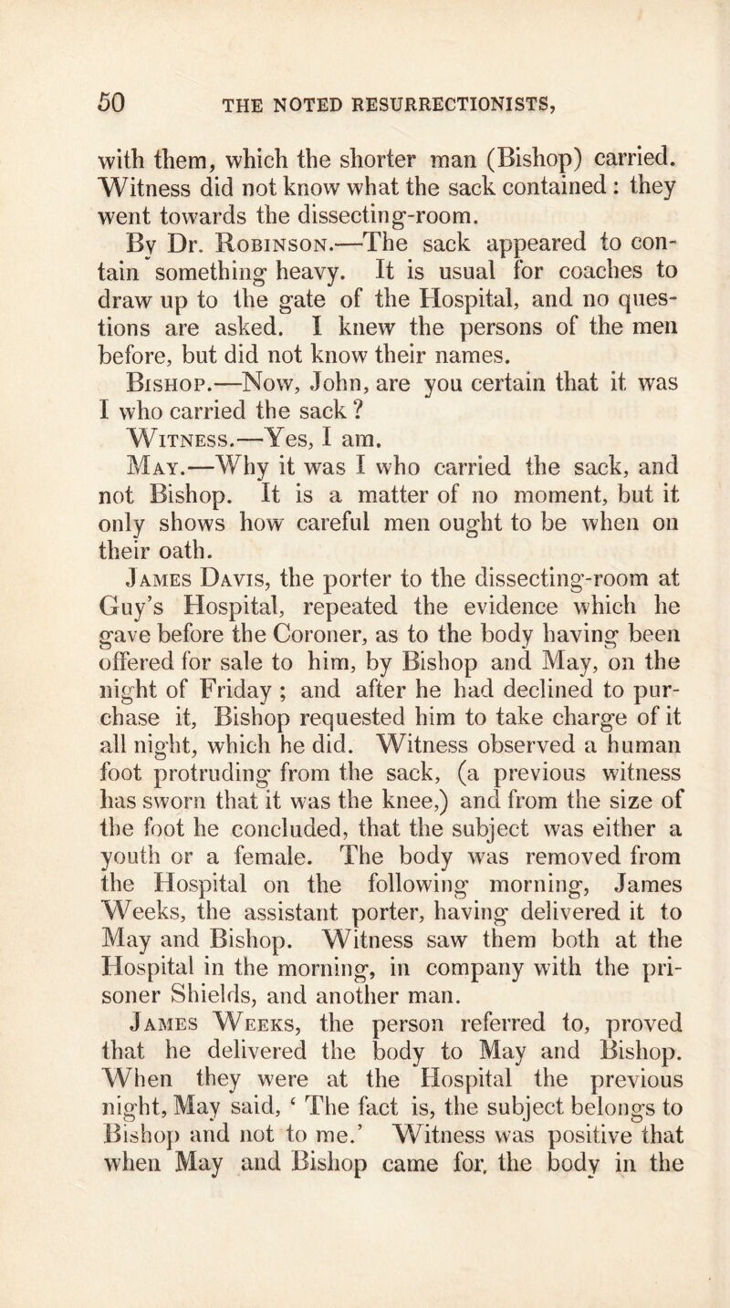 with them, which the shorter man (Bishop) carried. Witness did not know what the sack contained : they went towards the dissecting-room. By Dr. Robinson.-—The sack appeared to con- tain something heavy. It is usual for coaches to draw up to the gate of the Hospital, and no ques- tions are asked. I knew the persons of the men before, but did not know their names. Bishop.—Now, John, are you certain that it was I who carried the sack ? Witness.—Yes, I am. May.—Why it was I who carried the sack, and not Bishop. It is a matter of no moment, but it only shows how careful men ought to be when on their oath. James Davis, the porter to the dissecting-room at Guy’s Hospital, repeated the evidence which he gave before the Coroner, as to the body having been offered for sale to him, by Bishop and May, on the night of Friday ; and after he had declined to pur- chase it, Bishop requested him to take charge of it all night, which he did. Witness observed a human foot protruding from the sack, (a previous witness has sworn that it was the knee,) and from the size of the foot he concluded, that the subject was either a youth or a female. The body was removed from the Hospital on the following morning, James Weeks, the assistant porter, having delivered it to May and Bishop. Witness saw them both at the Hospital in the morning, in company with the pri- soner Shields, and another man. James Weeks, the person referred to, proved that he delivered the body to May and Bishop. When they were at the Hospital the previous night, May said, ‘ The fact is, the subject belongs to Bishop and not to me.’ Witness was positive that when May and Bishop came for. the body in the