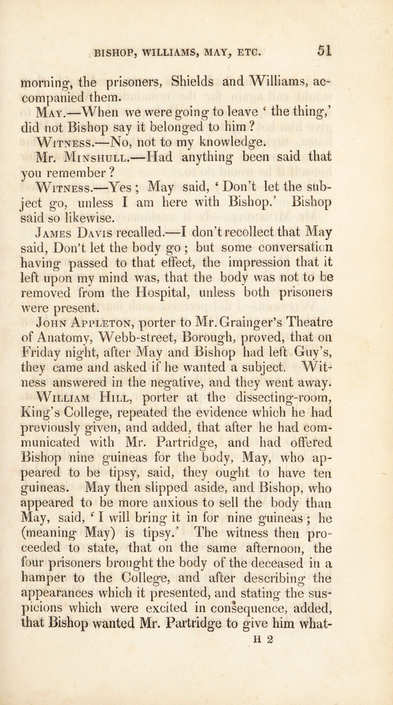 morning*, the prisoners. Shields and Williams, ac- companied them. May.—When we were going to leave ‘ the thing,5 did not Bishop say it belonged to him ? Witness.—No, not to my knowledge. Mr. Minshull.—Had anything been said that you remember ? Witness.—Yes ; May said, 4 Don’t let the sub- ject go, unless I am here with Bishop.’ Bishop said so likewise. James Davis recalled.—I don’t recollect that May said. Don’t let the body go ; but some conversation having passed to that effect, the impression that it left upon my mind was, that the body was not to be removed from the Hospital, unless both prisoners were present. John Appleton, porter to Mr. Grainger’s Theatre of Anatomy, Webb-street, Borough, proved, that on Friday night, after May and Bishop had left Guy’s, they came and asked if he wanted a subject. Wit- ness answered in the negative, and they went away. William Hill, porter at the dissecting-room, King’s College, repeated the evidence which he had previously given, and added, that after he had com- municated with Mr. Partridg*e, and had offered Bishop nine guineas for the body. May, who ap- peared to be tipsy, said, they ought to have ten guineas. May then slipped aside, and Bishop, who appeared to be more anxious to sell the body than May, said, c I will bring it in for nine guineas; he (meaning May) is tipsy.’ The witness then pro- ceeded to state, that on the same afternoon, the four prisoners brought the body of the deceased in a hamper to the College, and after describing the appearances which it presented, and stating the sus- picions which were excited in consequence, added, that Bishop wanted Mr. Partridge to give him what-