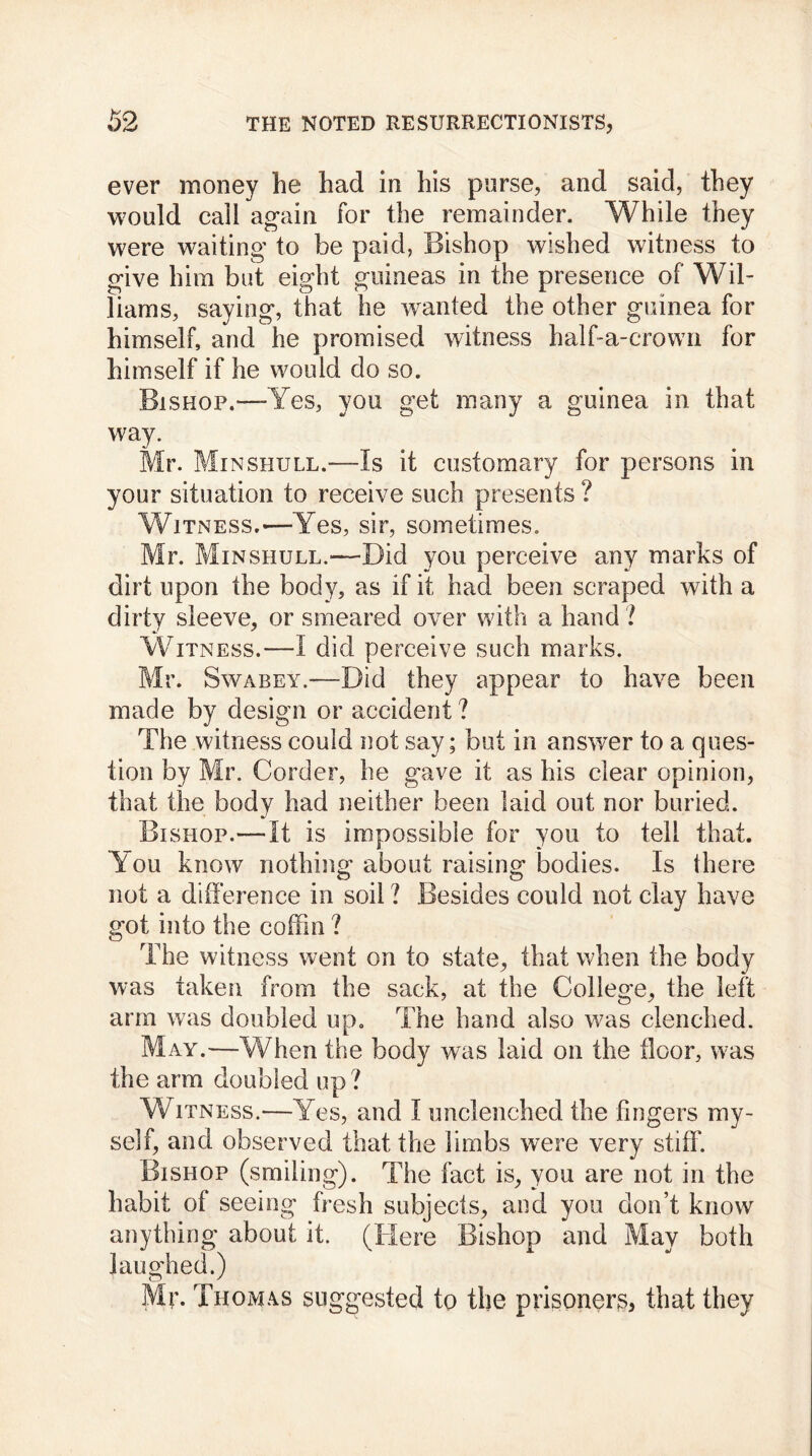 ever money he had in his parse, and said, they would call again for the remainder. While they were waiting to be paid, Bishop wished witness to give him but eight guineas in the presence of Wil- liams, saying, that he wanted the other guinea for himself, and he promised witness half-a-crown for himself if he would do so. Bishop.—Yes, you get many a guinea in that way. Mr. Minshull.—Is it customary for persons in your situation to receive such presents ? Witness.—Yes, sir, sometimes. Mr. Min shull.'—Bid you perceive any marks of dirt upon the body, as if it had been scraped with a dirty sleeve, or smeared over with a hand ? Witness.—I did perceive such marks. Mr. Swabey.—Bid they appear to have been made by design or accident ? The witness could not say; but in answer to a ques- tion by Mr. Border, he gave it as his clear opinion, that the body had neither been laid out nor buried. Bishop.—It is impossible for you to tell that. Y ou know nothing about raising bodies. Is there not a difference in soil ? Besides could not clay have got into the coffin ? The witness went on to state, that when the body was taken from the sack, at the College, the left arm was doubled up. The hand also was clenched. May.—When the body was laid on the floor, was the arm doubled up ? Witness.—Yes, and I unclenched the fingers my- self, and observed that the limbs were very stiff. Bishop (smiling). The fact is, you are not in the habit of seeing fresh subjects, and you don’t know anything about it. (Here Bishop and May both laughed.) Mr. Thomas suggested to the prisoners that they