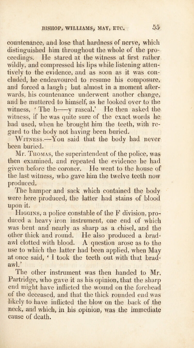 countenance, and lose that hardness of nerve, which distinguished him throughout the whole of the pro- ceedings. He stared at the witness at first rather wildly, and compressed his lips while listening atten- tively to the evidence, and as soon as it was con- cluded, he endeavoured to resume his composure, and forced a laugh; but almost in a moment after- wards, his countenance underwent another change, and he muttered to himself, as he looked over to the witness, 4 The b y rascal.’ He then asked the witness, if he was quite sure of the exact words he had used, when he brought him the teeth, with re- gard to the body not having been buried. Witness.—You said that the body had never been buried. Mr. Thomas, the superintendent of the police, was then examined, and repeated the evidence he had given before the coroner. He went to the house of the last witness, who gave him the twelve teeth now produced. The hamper and sack which contained the body were here produced, the latter had stains of blood upon it. Higgins, a police constable of the F division, pro- duced a heavy iron instrument, one end of which was bent and nearly as sharp as a chisel, and the other thick and round. He also produced a brad- awl clotted with blood. A question arose as to the use to which the latter had been applied, when May at once said, 4 I took the teeth out with that brad- awl.’ The other instrument was then handed to Mr. Partridge, who gave it as his opinion, that the sharp end might have inflicted the wound on the forehead of the deceased, and that the thick rounded end was likely to have inflicted the blow on the back of the neck, and which, in his opinion, was the immediate cause of death.