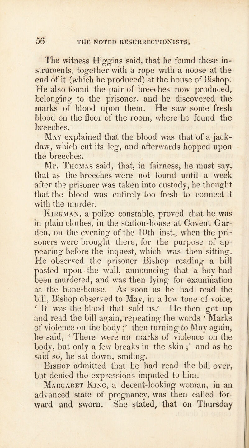 The witness Higgins said, that he found these in- o o J struments, together with a rope with a noose at the end of it (which he produced) at the house of Bishop. He also found the pair of breeches now produced, belonging to the prisoner, and he discovered the marks of blood upon them. He saw some fresh blood on the floor of the room, where he found the breeches. May explained that the blood was that of a jack- daw, w hich cut its leg, and afterwards hopped upon the breeches. Mr. Thomas said, that, in fairness, he must say, that as the breeches were not found until a week after the prisoner was taken into custody, he thought that the blood was entirely too fresh to connect it with the murder. Kirkman, a police constable, proved that he was in plain clothes, in the station-house at Covent Gar- den, on the evening of the 10th inst., when the pri- soners were brought there, for the purpose of ap- pearing before the inquest, which was then sitting. He observed the prisoner Bishop reading a bill pasted upon the wall, announcing that a boy had been murdered, and was then lying for examination at the bone-house. As soon as he had read the bill, Bishop observed to May, in a low tone of voice, € It was the blood that sold usd He then got up and read the bill again, repeating the words ‘ Marks of violence on the body then turning to May again, he said, ‘ There were no marks of violence on the body, but only a few breaks in the skin and as he said so, he sat down, smiling. Bishop admitted that he had read the bill over, but denied the expressions imputed to him. Margaret King, a decent-looking woman, in an advanced state of pregnancy, was then called for- ward and sworn. She stated, that on Thursday